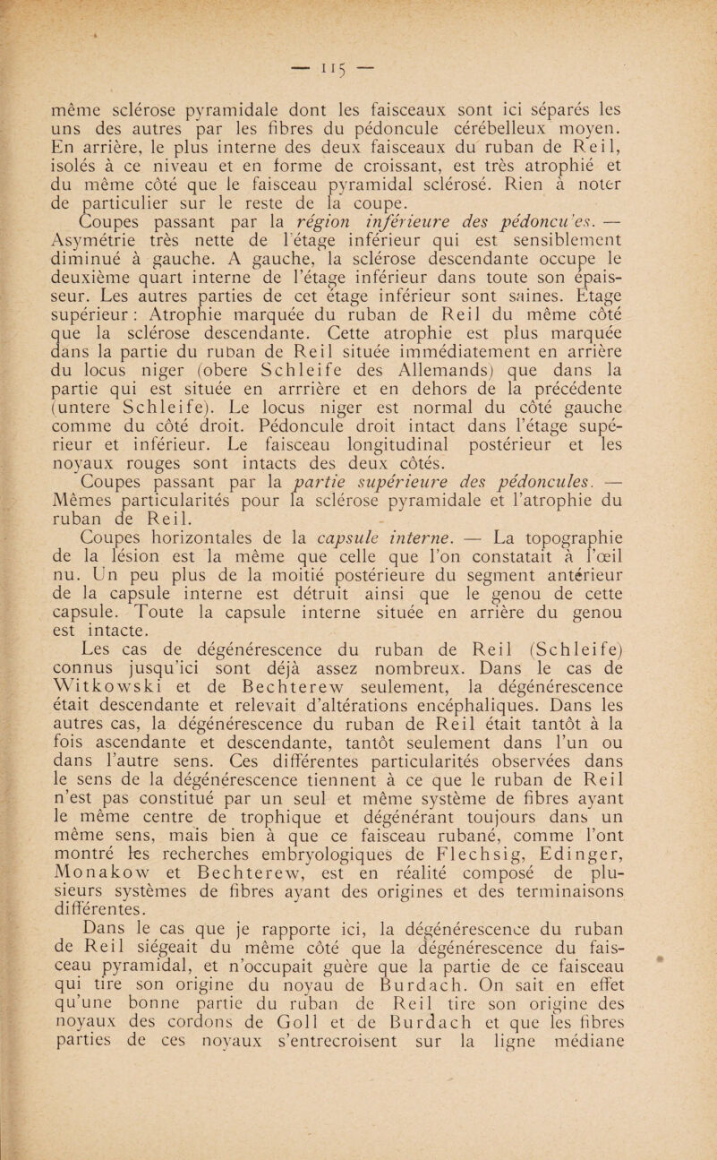 même sclérose pyramidale dont les faisceaux sont ici séparés les uns des autres par les fibres du pédoncule cérébelleux moyen. En arrière, le plus interne des deux faisceaux du ruban de Reil, isolés à ce niveau et en forme de croissant, est très atrophié et du même côté que le faisceau pyramidal sclérosé. Rien à noter de particulier sur le reste de la coupe. Coupes passant par la région inférieure des pédoncu'es. — Asymétrie très nette de l'étage inférieur qui est sensiblement diminué à gauche. A gauche, la sclérose descendante occupe le deuxième quart interne de l’étage inférieur dans toute son épais¬ seur. Les autres parties de cet étage inférieur sont saines. Etage supérieur: Atrophie marquée du ruban de Reil du même côté que la sclérose descendante. Cette atrophie est plus marquée dans la partie du ruban de Reil située immédiatement en arrière du locus niger (obéré Schleife des Allemands) que dans la partie qui est située en arrrière et en dehors de la précédente (untere Schleife). Le locus niger est normal du côté gauche comme du côté droit. Pédoncule droit intact dans l’étage supé¬ rieur et inférieur. Le faisceau longitudinal postérieur et les noyaux rouges sont intacts des deux côtés. Coupes passant par la partie supérieure des pédoncules. — Mêmes particularités pour la sclérose pyramidale et l’atrophie du ruban de Reil. Coupes horizontales de la capsule interne. — La topographie de la lésion est la même que celle que l’on constatait à l’oeil nu. Un peu plus de la moitié postérieure du segment antérieur de la capsule interne est détruit ainsi que le genou de cette capsule. Toute la capsule interne située en arrière du genou est intacte. Les cas de dégénérescence du ruban de Reil (Schleife) connus jusqu’ici sont déjà assez nombreux. Dans le cas de Witkowski et de Bechterew seulement, la dégénérescence était descendante et relevait d’altérations encéphaliques. Dans les autres cas, la dégénérescence du ruban de Reil était tantôt à la fois ascendante et descendante, tantôt seulement dans l’un ou dans l’autre sens. Ces différentes particularités observées dans le sens de la dégénérescence tiennent à ce que le ruban de Reil n’est pas constitué par un seul et même système de fibres ayant le même centre de trophique et dégénérant toujours dans un même sens, mais bien à que ce faisceau rubané, comme l’ont montré les recherches embryologiques de Llechsig, Edinger, Monakow et Bechterew, est en réalité composé de plu¬ sieurs systèmes de fibres ayant des origines et des terminaisons differentes. Dans le cas que je rapporte ici, la dégénérescence du ruban de Reil siégeait du même côté que la dégénérescence du fais¬ ceau pyramidal, et n’occupait guère que la partie de ce faisceau qui tire son origine du noyau de Burdach. On sait en effet qu’une bonne partie du ruban de Reil tire son origine des noyaux des cordons de Goll et de Burdach et que les fibres parties de ces noyaux s’entrecroisent sur la ligne médiane