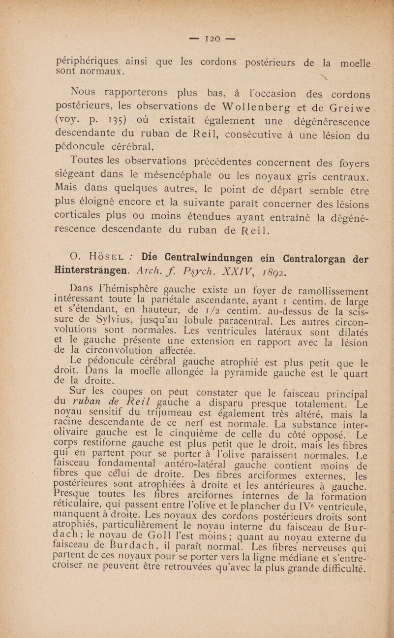 périphériques ainsi que les cordons postérieurs de la moelle sont normaux. Nous rapporterons plus bas, à l’occasion des cordons postérieurs, les observations de Wollenberg et de Greiwe (voy. p. 135) où existait également une dégénérescence descendante du ruban de Reil, consécutive à une lésion du pédoncule cérébral. Toutes les observations précédentes concernent des foyers siégeant dans le mésencéphale ou les noyaux gris centraux. Mais dans quelques autres, le point de départ semble être plus éloigné encore et la suivante paraît concerner des lésions corticales plus ou moins étendues ayant entraîné la dégéné¬ rescence descendante du ruban de Reil. O. Ho s el : Die Centralwindungen ein Centralorgan der Hînterstrangen. Arch. /. Psjrch. XXIV, 18Q2. Dans I hémisphère gauche existe un foyer de ramollissement intéressant toute la pariétale ascendante, ayant 1 centim. de large et s étendant,, en hauteur, de 1/2 centim. au-dessus de la scis¬ sure de Sylvius, jusqu au lobule paracentral. Les autres circon¬ volutions sont normales. Les ventricules latéraux sont dilatés et le gauche présente une extension en rapport avec la lésion de la circonvolution affectée. Le pédoncule cérébral gauche atrophié est plus petit que le droit. Dans la moelle allongée la pyramide gauche est le quart de la droite. 1 Sur les coupes on peut constater que le faisceau principal du ruban de Reil gauche a disparu presque totalement. Le noyau sensitif du trijumeau est également très altéré, mais la racine descendante de ce nerf est normale. La substance inter- ohvaire gauche est le cinquième de celle du côté opposé. Le corps restiforne gauche est plus petit que le droit, mais les fibres qui en partent pour se porter à l’olive paraissent normales. Le faisceau fondamental antéro-latéral gauche contient moins de fibres que celui de droite. Des fibres arciformes externes, les postérieures sont atrophiées à droite et les antérieures à gauche. Presque toutes les fibres arcifornes internes de la formation réticulaire, qui passent entre l’olive et le plancher du IVe ventricule, manquent à droite. Les noyaux des cordons postérieurs droits sont atrophiés, particulièrement le noyau interne du faisceau de Bur- dach; le noyau de Go 11 l’est moins; quant au noyau externe du faisceau de Burdach, il paraît normal. Les fibres nerveuses qui partent de ces noyaux pour se porter vers la ligne médiane et s’entre¬ croiser ne peuvent être retrouvées qu’avec la plus grande difficulté.