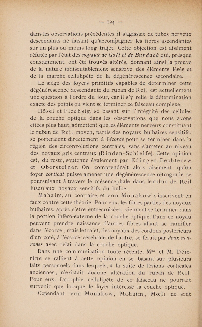 dans les observations précédentes il s’agissait de tubes nerveux descendants ne faisant qu’accompagner les fibres ascendantes sur un plus ou moins long trajet. Cette objection est aisément réfutée par l’état des noyaux de Go II et de Burdach qui, presque constamment, ont été trouvés altérés, donnant ainsi la preuve de la nature indiscutablement sensitive des éléments lésés et de la marche cellulipète de la dégénérescence secondaire. Le siège des foyers primitifs capables de déterminer cette dégénérescence descendante du ruban de Reil est actuellement une question à l’ordre du jour, car il s’y relie la détermination exacte des points où vient se terminer ce faisceau complexe. Hosel et Flechsig, se basant sur l’intégrité des cellules de la couche optique dans les observations que nous avons citées plus haut, admettent que les éléments nerveux constituant le ruban de Reil moyen, partis des noyaux bulbaires sensitifs, se porteraient directement à Yécorce pour se terminer dans la région des circonvolutions centrales, sans s’arrêter au niveau des noyaux gris centraux (Rinden-Schleife). Cette opinion est, du reste, soutenue également par Edinger, Bechterew et Obersteiner. On comprendrait alors aisément qu’un foyer cortical puisse amener une dégénérescence rétrograde se poursuivant à travers le mésencéphale dans le ruban de Reil jusqu’aux noyaux sensitifs du bulbe. Mahaim, au contraire, et von Monakow s’inscrivent en faux contre cette théorie. Pour eux, les fibres parties des noyaux bulbaires, après s’être entrecroisées, viennent se terminer dans la portion inféro-externe de la couche optique. Dans ce noyau peuvent prendre naissance d’autres fibres allant se ramifier dans l’écorce ; mais le trajet, des noyaux des cordons postérieurs d’un côté, à l’écorce cérébrale de l’autre, se ferait par deux neu¬ rones avec relai dans la couche optique. Dans une communication toute récente, Mme et M. Déje- rine se rallient à cette opinion en se basant sur plusieurs faits personnels dans lesquels, à la suite de lésions corticales anciennes, n’existait aucune altération du ruban de Reil. Pour eux. l'atrophie cellulipète de ce faisceau ne pourrait survenir que lorsque le foyer intéresse la couche optique. Cependant von Monakow, Mahaim, Mœli ne sont