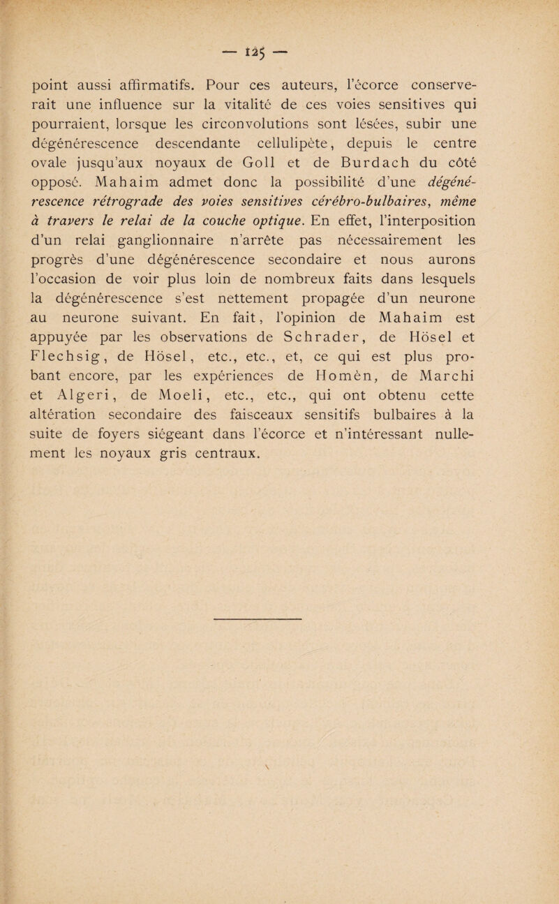 — Î25 — point aussi affirmatifs. Pour ces auteurs, l’écorce conserve¬ rait une influence sur la vitalité de ces voies sensitives qui pourraient, lorsque les circonvolutions sont lésées, subir une dégénérescence descendante cellulipète, depuis le centre ovale jusqu’aux noyaux de Goll et de Burdach du côté opposé. Ma h ai m admet donc la possibilité d’une dégéné¬ rescence rétrograde des voies sensitives cérébro-bulbaires, même à travers le relai de la couche optique. En effet, l’interposition d’un relai ganglionnaire n’arrête pas nécessairement les progrès d’une dégénérescence secondaire et nous aurons l’occasion de voir plus loin de nombreux faits dans lesquels la dégénérescence s’est nettement propagée d’un neurone au neurone suivant. En fait, l’opinion de Mahaim est appuyée par les observations de Schrader, de Hosel et Flechsig, de Hosel, etc., etc., et, ce qui est plus pro¬ bant encore, par les expériences de Homèn, de Marchi et Algeri, de Moeli, etc., etc., qui ont obtenu cette altération secondaire des faisceaux sensitifs bulbaires à la suite de foyers siégeant dans l’écorce et n’intéressant nulle¬ ment les noyaux gris centraux.