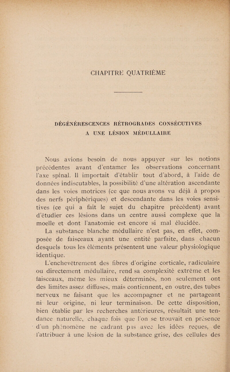 CHAPITRE QUATRIÈME DÉGÉNÉRESCENCES RÉTROGRADES CONSÉCUTIVES A UNE LÉSION MÉDULLAIRE Nous avions besoin de nous appuyer sur les notions précédentes avant d’entamer les observations concernant l’axe spinal II importait d’établir tout d’abord, à l’aide de données indiscutables, la possibilité d’une altération ascendante dans les voies motrices (ce que nous avons vu déjà à propos des nerfs périphériques) et descendante dans les voies sensi¬ tives (ce qui a fait le sujet du chapitre précédent) avant d’étudier ces lésions dans un centre aussi complexe que la moelle et dont l’anatomie est encore si mal élucidée. La substance blanche médullaire n’est pas, en effet, com¬ posée de faisceaux ayant une entité parfaite, dans chacun desquels tous les éléments présentent une valeur physiologique identique. L’enchevêtrement des fibres d’origine corticale, radiculaire ou directement médullaire, rend sa complexité extrême et les faisceaux, même les mieux déterminés, non seulement ont des limites assez diffuses, mais contiennent, en outre, des tubes nerveux ne faisant que les accompagner et ne partageant ni leur origine, ni leur terminaison. De cette disposition, bien établie par les recherches antérieures, résultait une ten¬ dance naturelle, chaque fois que l’on se trouvait en présence d’un phénomène ne cadrant pis avec les idées reçues, de l’attribuer à une lésion de la substance grise, des cellules des