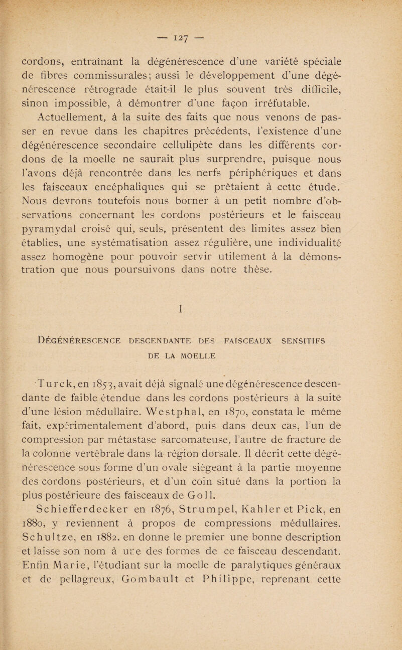 cordons, entraînant la dégénérescence d’une variété spéciale de fibres commissurales ; aussi le développement d’une dégé¬ nérescence rétrograde était-il le plus souvent très difficile, sinon impossible, à démontrer d’une façon irréfutable. Actuellement, à la suite des faits que nous venons de pas¬ ser en revue dans les chapitres précédents, i’existence d’une dégénérescence secondaire cellulipète dans les différents cor¬ dons de la moelle ne saurait plus surprendre, puisque nous l’avons déjà rencontrée dans les nerfs périphériques et dans les faisceaux encéphaliques qui se prêtaient à cette étude. Nous devrons toutefois nous borner à un petit nombre d’ob¬ servations concernant les cordons postérieurs et le faisceau pyramydal croisé qui, seuls, présentent des limites assez bien établies, une systématisation assez régulière, une individualité assez homogène pour pouvoir servir utilement à la démons¬ tration que nous poursuivons dans notre thèse. 1 Dégénérescence descendante des faisceaux sensitifs DE LA MOELLE Turck,en 1853, avait déjà signalé une dégénérescence descen¬ dante de faible étendue dans les cordons postérieurs à la suite d’une lésion médullaire. Westphal, en 1870, constata le même fait, expérimentalement d’abord, puis dans deux cas, l’un de compression par métastase sarcomateuse, l’autre de fracture de la colonne vertébrale dans la région dorsale. Il décrit cette dégé¬ nérescence sous forme d’un ovale siégeant à la partie moyenne des cordons postérieurs, et d’un coin situé dans la portion la plus postérieure des faisceaux de Go 11. Schiefferdecker en 1876, Strumpel, Kahler et Pick, en 1880, y reviennent à propos de compressions médullaires. Schultze, en 1882. en donne le premier une bonne description et laisse son nom à ui:e des formes de ce faisceau descendant. Enfin Marie, l’étudiant sur la moelle de paralytiques généraux et de pellagreux, Gombault et Philippe, reprenant cette