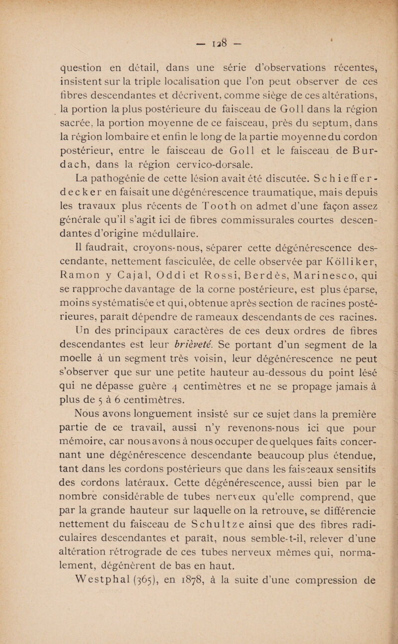 - 138 » question en détail, dans une série d’observations récentes, insistent sur la triple localisation que l’on peut observer de ces fibres descendantes et décrivent, comme siège de ces altérations, la portion la plus postérieure du faisceau de Goll dans la région sacrée, la portion moyenne de ce faisceau, près du septum, dans la région lombaire et enfin le long de la partie moyenne du cordon postérieur, entre le faisceau de Goll et le faisceau de Bur- dach, dans la région cervico-dorsale. La pathogénie de cette lésion avait été discutée. Schieffer- decker en faisait une dégénérescence traumatique, mais depuis les travaux plus récents de Tooth on admet d’une façon assez générale qu’il s’agit ici de fibres commissurales courtes descen¬ dantes d’origine médullaire. Il faudrait, croyons-nous, séparer cette dégénérescence des¬ cendante, nettement fasciculée, de celle observée par Kolliker, Ramon y Cajal, Oddi et Rossi, Berdès, Marinesco, qui se rapproche davantage de la corne postérieure, est plus éparse, moins systématisée et qui, obtenue après section de racines posté¬ rieures, paraît dépendre de rameaux descendants de ces racines. Un des principaux caractères de ces deux ordres de fibres descendantes est leur brièveté. Se portant d’un segment de la moelle à un segment très voisin, leur dégénérescence ne peut s’observer que sur une petite hauteur au-dessous du point lésé qui ne dépasse guère 4 centimètres et ne se propage jamais à plus de 5 à 6 centimètres. Nous avons longuement insisté sur ce sujet dans la première partie de ce travail, aussi n’y revenons-nous ici que pour mémoire, car nous avons à nous occuper de quelques faits concer¬ nant une dégénérescence descendante beaucoup plus étendue, tant dans les cordons postérieurs que dans les faisceaux sensitifs des cordons latéraux. Cette dégénérescence, aussi bien par le nombre considérable de tubes nerveux qu’elle comprend, que par la grande hauteur sur laquelle on la retrouve, se différencie nettement du faisceau de Schultze ainsi que des fibres radi¬ culaires descendantes et paraît, nous semble-t-il, relever d’une altération rétrograde de ces tubes nerveux mêmes qui, norma¬ lement, dégénèrent de bas en haut. Westphal (365), en 1878, à la suite d’une compression de