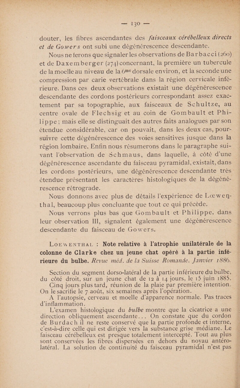 douter, les fibres ascendantes des faisceaux cérébelleux directs et de Gowers ont subi une dégénérescence descendante. Nous ne ferons que signaler les observations deBarbacci (260) et de Daxemberger (274) concernant, la première un tubercule de la moelle au niveau de la 6me dorsale environ, et la seconde une compression par carie vertébrale dans la région cervicale infé¬ rieure. Dans ces deux observations existait une dégénérescence descendante des cordons postérieurs correspondant assez exac¬ tement par sa topographie, aux faisceaux de Schultze, au centre ovale de Flechsig et au coin de Gombault et Phi¬ lippe ; mais elle se distinguait des autres faits analogues par son étendue considérable, car on pouvait, dans les deux cas, pour¬ suivre cette dégénérescence des voies sensitives jusque dans la région lombaire. Enfin nous résumerons dans le paragraphe sui¬ vant l'observation de Schmaus, dans laquelle, à côté d’une dégénérescence ascendante du faisceau pyramidal, existait, dans les cordons postérieurs, une dégénérescence descendante très étendue présentant les caractères histologiques de la dégéné¬ rescence rétrograde. Nous donnons avec plus de détails l’expérience de Lcewen- thal, beaucoup plus concluante que tout ce qui précède. Nous verrons plus bas que Gombault et Philippe, dans leur observation III, signalent également une dégénérescence descendante du faisceau de Gowers. Loewenthal : Note relative à l’atrophie unilatérale de la colonne de Clarke chez un jeune chat opéré à la partie infé¬ rieure du bulbe. Revue méd. de la Suisse Romande. Janvier 1886. Section du segment dorso-latéral de la partie inférieure du bulbe, du côté droit, sur un jeune chat de 12 à 14 jours, le i5 juin 1885. Cinq jours plus tard, réunion de la plaie par première intention. On le sacrifie le 7 août, six semaines après l’opération. A l’autopsie, cerveau et moelle d’apparence normale. Pas traces d’inflammation. L’examen histologique du bulbe montre que la cicatrice a une direction obliquement ascendante... On constate que du cordon de Burdach il ne reste conservé que la partie profonde et interne, c’est-à-dire celle qui est dirigée vers la substance grise médiane. Le faisceau cérébelleux est presque totalement intercepté. Tout au plus sont conservées les fibres dispersées en dehors du noyau antéro¬ latéral. La solution de continuité du faisceau pyramidal n’est pas