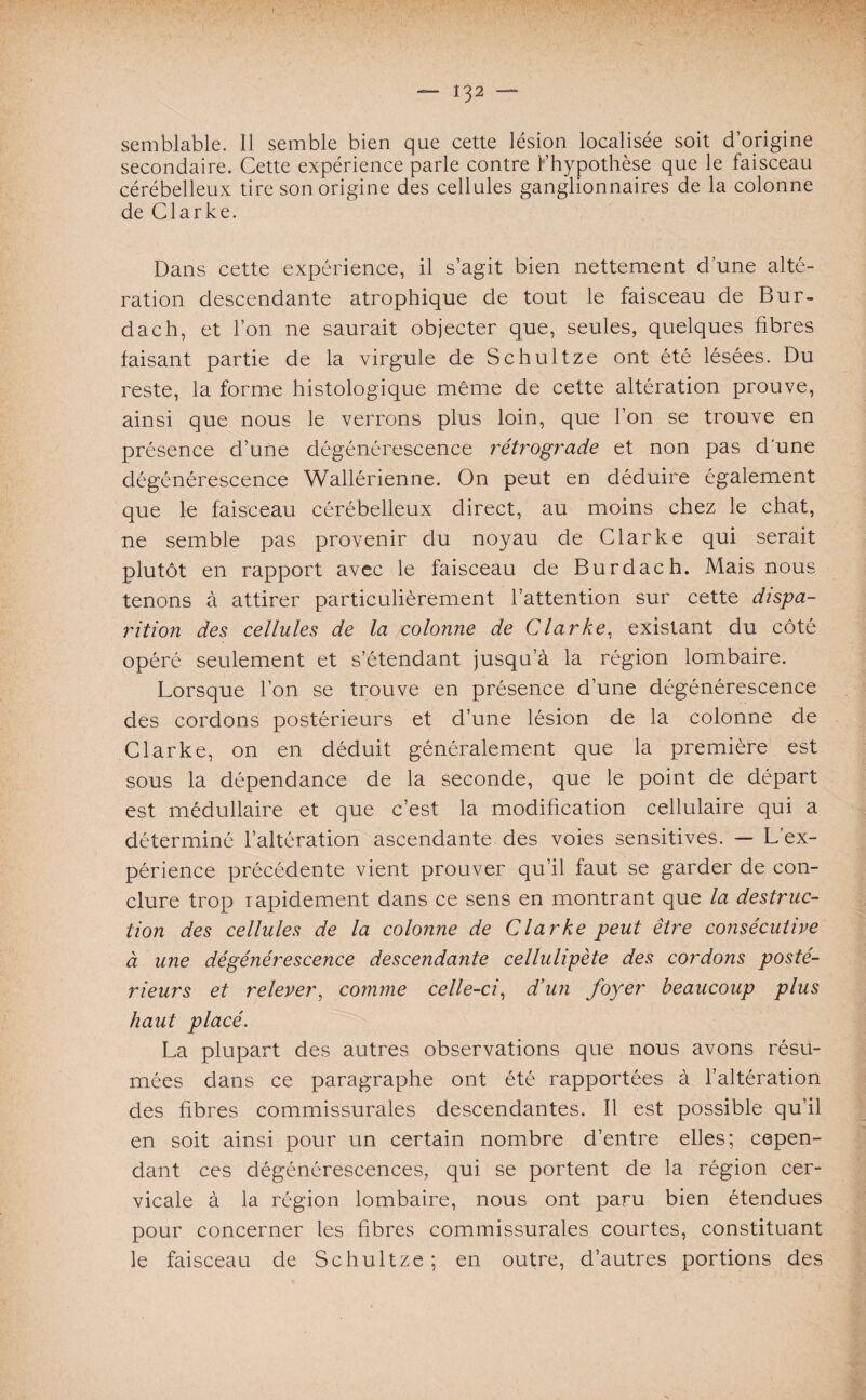 — I$2 — semblable. Il semble bien que cette lésion localisée soit d’origine secondaire. Cette expérience parle contre l’hypothèse que le faisceau cérébelleux tire son origine des cellules ganglionnaires de la colonne de Clarke. Dans cette expérience, il s’agit bien nettement d’une alté¬ ration descendante atrophique de tout le faisceau de Bur- dach, et l’on ne saurait objecter que, seules, quelques fibres faisant partie de la virgule de Schultze ont été lésées. Du reste, la forme histologique même de cette altération prouve, ainsi que nous le verrons plus loin, que l’on se trouve en présence d’une dégénérescence rétrograde et non pas d'une dégénérescence Wallérienne. On peut en déduire également que le faisceau cérébelleux direct, au moins chez le chat, ne semble pas provenir du noyau de Clarke qui serait plutôt en rapport avec le faisceau de Burdach. Mais nous tenons à attirer particulièrement l’attention sur cette dispa¬ rition des cellules de la colonne de Clarke, existant du côté opéré seulement et s’étendant jusqu’à la région lombaire. Lorsque l’on se trouve en présence d’une dégénérescence des cordons postérieurs et d’une lésion de la colonne de Clarke, on en déduit généralement que la première est sous la dépendance de la seconde, que le point de départ est médullaire et que c’est la modification cellulaire qui a déterminé l’altération ascendante des voies sensitives. — L’ex¬ périence précédente vient prouver qu’il faut se garder de con¬ clure trop rapidement dans ce sens en montrant que la destruc¬ tion des cellules de la colonne de Clarke peut être consécutive à une dégénérescence descendante cellulipète des cordons posté¬ rieurs et relever, comme celle-ci, d’un foyer beaucoup plus haut placé. La plupart des autres observations que nous avons résu¬ mées dans ce paragraphe ont été rapportées à l’altération des fibres commissurales descendantes. Il est possible qu’il en soit ainsi pour un certain nombre d’entre elles; cepen¬ dant ces dégénérescences, qui se portent de la région cer¬ vicale à la région lombaire, nous ont paru bien étendues pour concerner les fibres commissurales courtes, constituant le faisceau de Schultze; en outre, d’autres portions des