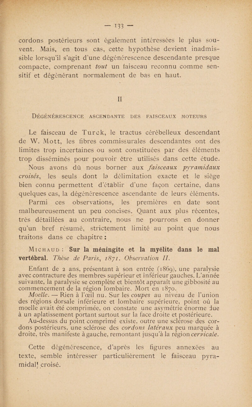 cordons postérieurs sont également intéressées le plus sou¬ vent. Mais, en tous cas, cette hypothèse devient inadmis¬ sible lorsqu’il s’agit d’une dégénérescence descendante presque compacte, comprenant tout un laisceau reconnu comme sen¬ sitif et dégénérant normalement de bas en haut. II Dégénérescence ascendante des faisceaux moteurs Le faisceau de Turck, le tractus cérébelleux descendant de W. Mott, les fibres commissurales descendantes ont des limites trop incertaines ou sont constituées par des éléments trop disséminés pour pouvoir être utilisés dans cette étude. Nous avons dû nous borner aux faisceaux pyramidaux croisés, les seuls dont la délimitation exacte et le siège bien connu permettent d’établir d’une façon certaine, dans quelques cas, la dégénérescence ascendante de leurs éléments. Parmi ces observations, les premières en date sont malheureusement un peu concises. Quant aux plus récentes, très détaillées au contraire, nous ne pourrons en donner qu’un bref résumé, strictement limité au point que nous traitons dans ce chapitre : Mi ch aud : Sur la méningite et la myélite dans le mal vertébral. Thèse de Paris, i8yi. Observation II. Enfant de 2 ans, présentant à son entrée (1869), une paralysie avec contracture des membres supérieur et inférieur gauches. L’année suivante, la paralysie se complète et bientôt apparaît une gibbosité au commencement de la région lombaire. Mort en 1870. Moelle. — Rien à l’œil nu. Sur les coupes au niveau de l’union des régions dorsale inférieure et lombaire supérieure, point où la moelle avait été comprimée, on constate une asymétrie énorme due à un aplatissement portant surtout sur la face droite et postérieure. Au-dessus du point comprimé existe, outre une sclérose des cor¬ dons postérieurs, une sclérose des cordons latéraux peu marquée à droite, très manifeste à gauche, remontant jusqu’à la région cervicale. Cette dégénérescence, d’après les figures annexées au texte, semble intéresser particulièrement le faisceau pyra¬ midal! croisé.