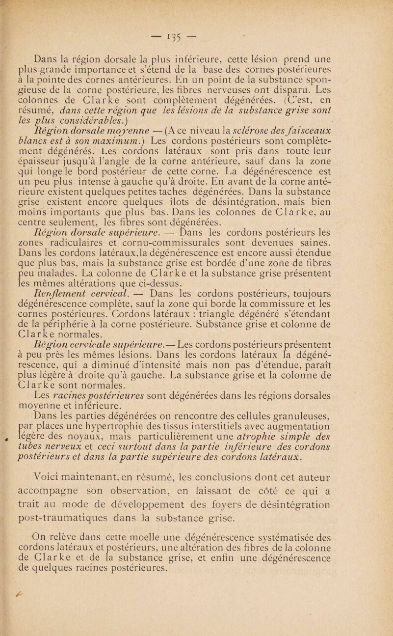 Dans la région dorsale la plus inférieure, cette lésion prend une plus grande importance et s’étend de la base des cornes postérieures à la pointe des cornes antérieures. En un point de la substance spon¬ gieuse de la corne postérieure, les fibres nerveuses ont disparu. Les colonnes de Clarke sont complètement dégénérées. (C’est, en résumé, dans cette région que les lésions de la substance grise sont les plus considérables.) Région dorsale moyenne — (A ce niveau la sclérose des faisceaux blancs est à son maximum.) Les cordons postérieurs sont complète¬ ment dégénérés. Les cordons latéraux sont pris dans toute leur épaisseur jusqu’à l’angle de la corne antérieure, sauf dans la zone qui longe le bord postérieur de cette corne. La dégénérescence est un peu plus intense à gauche qu’à droite. En avant de la corne anté¬ rieure existent quelques petites taches dégénérées. Dans la substance grise existent encore quelques ilôts de désintégration, mais bien moins importants que plus bas. Dans les colonnes de Clarke, au centre seulement, les fibres sont dégénérées. Région dorsale supérieure. — Dans les cordons postérieurs les zones radiculaires et cornu-commissurales sont devenues saines. Dans les cordons latéraux,la dégénérescence est encore aussi étendue que plus bas, mais la substance grise est bordée d’une zone de fibres peu malades. La colonne de Clarke et la substance grise présentent les mêmes altérations que ci-dessus. Renflement cervical. — Dans les cordons postérieurs, toujours dégénérescence complète, sauf la zone qui borde la commissure et les cornes postérieures. Cordons latéraux : triangle dégénéré s’étendant de la périphérie à la corne postérieure. Substance grise et colonne de Clarke normales. Région cervicale supérieure.— Les cordons postérieurs présentent à peu près les mêmes lésions. Dans les cordons latéraux la dégéné¬ rescence, qui a diminué d’intensité mais non pas d’étendue, paraît plus légère à droite qu'à gauche. La substance grise et la colonne de Clarke sont normales. Les racines postérieures sont dégénérées dans les régions dorsales moyenne et inférieure. Dans les parties dégénérées on rencontre des cellules granuleuses, par places une hypertrophie des tissus interstitiels avec augmentation ê légère des noyaux, mais particulièrement une atrophie simple des tubes nerveux et ceci surtout dans la partie inférieure des cordons postérieurs et dans la partie supérieure des cordons latéraux. Voici maintenant, en résumé, les conclusions dont cet auteur accompagne son observation, en laissant de côté ce qui a trait au mode de développement des foyers de désintégration post-traumatiques dans ia substance grise. On relève dans cette moelle une dégénérescence systématisée des cordons latéraux et postérieurs, une altération des fibres de la colonne de Clarke et de la substance grise, et enfin une dégénérescence de quelques racines postérieures.