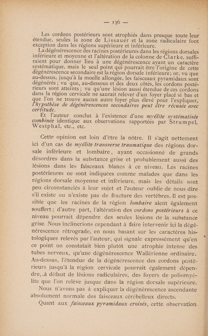 Les cordons postérieurs sont atrophiés dans presque toute leur étendue, seules la zone de Lissauer et la zone radiculaire font exception dans les régions supérieure et inférieure. La dégénérescence des racines postérieures dans les régions dorsales inférieure et moyenne et l’altération de la colonne de Clarke, suffi¬ raient pour donner lieu à une dégénérescence ayant un caractère systématique, mais le seul point qui pourrait être l’origine de cette dégénérescence secondaire est la région dorsale inférieure; or, vu que au-dessus, jusqu’à la moelle allongée, les faisceaux pyramidaux sont dégénérés ; vu que, au-dessous et des deux côtés, les cordons posté¬ rieurs sont atteints ; vu qu’une lésion aussi étendue de ces cordons dans la région cervicale ne saurait relever d’un foyer placé si bas et que l’on^ ne trouve aucun autre foyer plus élevé pour l’expliquer, l'hypothèse de dégénérescences secondaires peut être récusée avec certitude. Et 1 auteur, conclut à l’existence d’une myélite systématisée combinée identique aux observations rapportées par Strumpel Westphal, etc., etc. Cette opinion est loin d’être la nôtre. 11 s’agit nettement ici d’un cas de myélite transverse traumatique des régions dor¬ sale inférieure et lombaire, ayant occasionné de grands désordres dans la substance grise et probablement aussi des lésions dans les faisceaux blancs à ce niveau. Les racines postérieures ne sont indiquées comme malades que dans les régions dorsale moyenne et inférieure, mais les détails sont peu circonstanciés à leur sujet et l’auteur oublie de nous dire s’il existe ou n’existe pas de fracture des vertèbres. Il est pos¬ sible que les racines de la région lombaire aient également souffert ; d autre part, l’altération des cordons postérieurs à ce niveau pourrait dépendre des seules lésions de la substance grise. Nous inclinerions cependant à faire intervenir ici la dégé¬ nérescence rétrograde, en nous basant sur les caractères his¬ tologiques relevés par l’auteur, qui signale expressément qu’en ce point on constatait bien plutôt une atrophie intense des tubes nerveux, qu’une dégénérescence Wallérienne ordinaire. Au-dessus, l’étendue de la dégénérescence des cordons posté¬ rieurs jusqu’à la région cervicale pourrait également dépen¬ dre, .à défaut de lésions radiculaires, des foyers de poliomyé¬ lite que l’on relève jusque dans la région dorsale supérieure. Nous n’avons pas à expliquer la dégénérescence ascendante absolument normale des faisceaux cérébelleux directs. Quant aux faisceaux pyramidaux croisés, cette observation