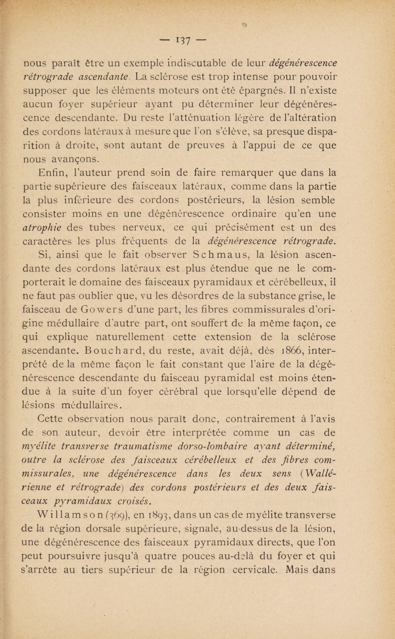 nous paraît être un exemple indiscutable de leur dégénérescence rétrograde ascendante. La sclérose est trop intense pour pouvoir supposer que les éléments moteurs ont été épargnés. Il n’existe aucun foyer supérieur ayant pu déterminer leur dégénéres¬ cence descendante. Du reste l’atténuation légère de l’altération des cordons latéraux à mesure que l’on s’élève, sa presque dispa¬ rition à droite, sont autant de preuves à l’appui de ce que nous avançons. Enfin, l’auteur prend soin de faire remarquer que dans la partie supérieure des faisceaux latéraux, comme dans la partie la plus inférieure des cordons postérieurs, la lésion semble consister moins en une dégénérescence ordinaire qu’en une atrophie des tubes nerveux, ce qui précisément est un des caractères les plus fréquents de la dégénéresce?ice rétrograde. Si, ainsi que le fait observer Schmaus, la lésion ascen¬ dante des cordons latéraux est plus étendue que ne le com¬ porterait le domaine des faisceaux pyramidaux et cérébelleux, il ne faut pas oublier que, vu les désordres de la substance grise,, le faisceau de Gowers d’une part, les fibres commissurales d’ori¬ gine médullaire d’autre part, ont souffert de la même façon, ce qui explique naturellement cette extension de la sclérose ascendante. Bouchard, du reste, avait déjà, dès 1866, inter¬ prété de la même façon le fait constant que l’aire de la dégé¬ nérescence descendante du faisceau pyramidal est moins éten¬ due à la suite d’un foyer cérébral que lorsqu’elle dépend de lésions médullaires. Cette observation nous paraît donc, contrairement à l’avis de son auteur, devoir être interprétée comme un cas de myélite transverse traumatisme dorso-lombaire ayant déterminé, outre la sclérose des faisceaux cérébelleux et des fibres com¬ missurales, une dégénérescence dans les deux sens (Wallé- rienne et rétrograde) des cordons postérieurs et des deux fais¬ ceaux pyramidaux croisés. W i 1 lam s o n (369), en 1893, dans un cas de myélite transverse de la région dorsale supérieure, signale, au-dessus de la lésion, une dégénérescence des faisceaux pyramidaux directs, que l’on peut poursuivre jusqu’à quatre pouces au-delà du foyer et qui s’arrête au tiers supérieur de la région cervicale. Mais dans