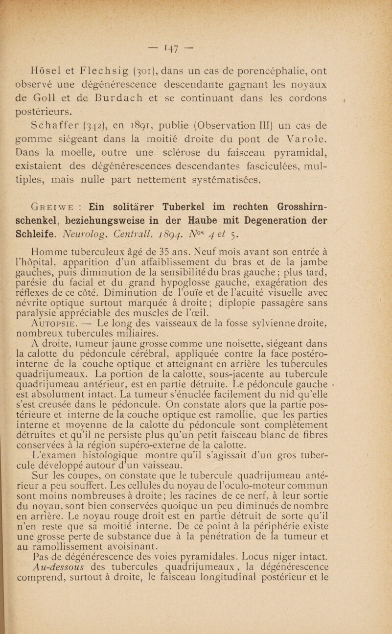 T47 - Hôsel et Flechsig (301), dans un cas de porencéphalie, ont observé une dégénérescence descendante gagnant les noyaux de Goll et de Burdach et se continuant dans les cordons postérieurs. Schaffer (342), en 1891, publie (Observation III) un cas de gomme siégeant dans la moitié droite du pont de Va rôle. Dans la moelle, outre une sclérose du faisceau pyramidal, existaient des dégénérescences descendantes fasciculées, mul¬ tiples, mais nulle part nettement systématisées. Greiwe : Ein solitàrer Tuberkel im rechten Grosshirn- schenkel, beziehungsweise in der Haube mit Degeneration der Schleife. Neurolog. Centrall. 18Q4. Vos 4 et 5. Homme tuberculeux âgé de 35 ans. Neuf mois avant son entrée à l’hôpital, apparition d’un affaiblissement du bras et de la jambe gauches, puis diminution de la sensibilité du bras gauche; plus tard, parésie du facial et du grand hypoglosse gauche, exagération des réflexes de ce côté. Diminution de l’ouïe et de l’acuité visuelle avec névrite optique surtout marquée à droite; diplopie passagère sans paralysie appréciable des muscles de l’œil. Autopsie. — Le long des vaisseaux de la fosse sylvienne droite, nombreux tubercules miliaires. A droite, tumeur jaune grosse comme une noisette, siégeant dans la calotte du pédoncule cérébral, appliquée contre la face postéro- interne de la couche optique et atteignant en arrière les tubercules quadrijumeaux. La portion de la calotte, sous-jacente au tubercule quadrijumeau antérieur, est en partie détruite. Le pédoncule gauche * est absolument intact. La tumeur s’énuclée facilement du nid qu’elle s’est creusée dans le pédoncule. On constate alors que la partie pos¬ térieure et interne de la couche optique est ramollie, que les parties interne et moyenne de la calotte du pédoncule sont complètement détruites et qu’il ne persiste plus qu’un petit faisceau blanc de fibres conservées à la région supéro-externe de la calotte. L’examen histologique montre qu’il s’agissait d’un gros tuber¬ cule développé autour d’un vaisseau. Sur les coupes, on constate que le tubercule quadrijumeau anté¬ rieur a peu souffert. Les cellules du noyau de l’oculo-moteur commun sont moins nombreuses à droite; les racines de ce nerf, à leur sortie du noyau, sont bien conservées quoique un peu diminués de nombre en arrière. Le noyau rouge droit est en partie détruit de sorte qu’il n’en reste que sa moitié interne. De ce point à la périphérie existe une grosse perte de substance due à la pénétration de la tumeur et au ramollissement avoisinant. Pas de dégénérescence des voies pyramidales. Locus niger intact. Au-dessous des tubercules quadrijumeaux, la dégénérescence comprend, surtout à droite, le faisceau longitudinal postérieur et le