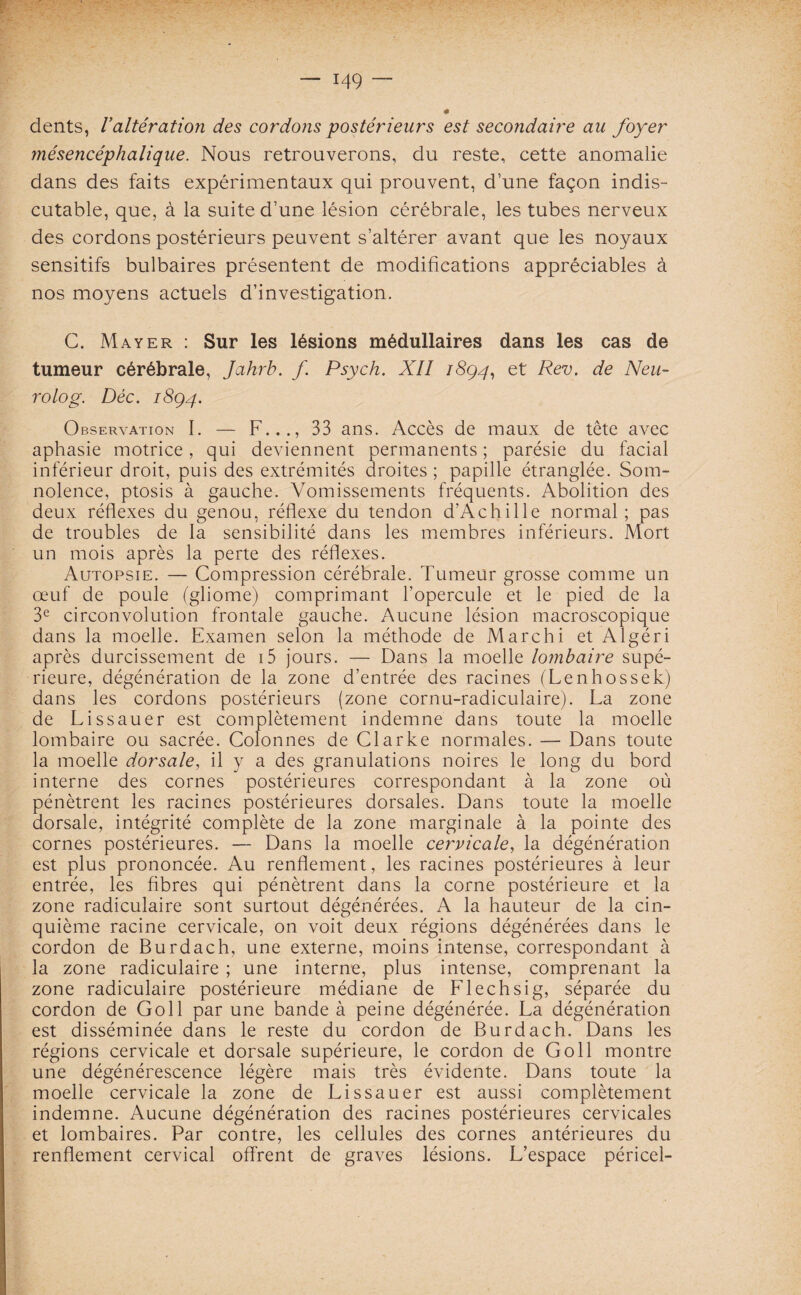 dents, Valtération des cordons postérieurs est secondaire au foyer mésencéphalique. Nous retrouverons, du reste, cette anomalie dans des faits expérimentaux qui prouvent, d’une façon indis¬ cutable, que, à la suite d’une lésion cérébrale, les tubes nerveux des cordons postérieurs peuvent s’altérer avant que les noyaux sensitifs bulbaires présentent de modifications appréciables à nos moyens actuels d’investigation. C. Mayer : Sur les lésions médullaires dans les cas de tumeur cérébrale, Jahrb. f. Psych. XII 1894, et Rev. de Neu- rolog. Déc. 1894. Observation I. — F..., 33 ans. Accès de maux de tête avec aphasie motrice, qui deviennent permanents ; parésie du facial inférieur droit, puis des extrémités droites ; papille étranglée. Som¬ nolence, ptosis à gauche. Vomissements fréquents. Abolition des deux réflexes du genou, réflexe du tendon d’Achille normal; pas de troubles de la sensibilité dans les membres inférieurs. Mort un mois après la perte des réflexes. Autopsie. — Compression cérébrale. Tumeur grosse comme un œuf de poule (gliome) comprimant l’opercule et le pied de la 3e circonvolution frontale gauche. Aucune lésion macroscopique dans la moelle. Examen selon la méthode de Marchi et Algéri après durcissement de i5 jours. — Dans la moelle lombaire supé¬ rieure, dégénération de la zone d’entrée des racines (Lenhossek) dans les cordons postérieurs (zone cornu-radiculaire). La zone de Lissauer est complètement indemne dans toute la moelle lombaire ou sacrée. Colonnes de Clarke normales. — Dans toute la moelle dorsale, il y a des granulations noires le long du bord interne des cornes postérieures correspondant à la zone où pénètrent les racines postérieures dorsales. Dans toute la moelle dorsale, intégrité complète de la zone marginale à la pointe des cornes postérieures. — Dans la moelle cervicale, la dégénération est plus prononcée. Au renflement, les racines postérieures à leur entrée, les fibres qui pénètrent dans la corne postérieure et la zone radiculaire sont surtout dégénérées. A la hauteur de la cin¬ quième racine cervicale, on voit deux régions dégénérées dans le cordon de Burdach, une externe, moins intense, correspondant à la zone radiculaire ; une interne, plus intense, comprenant la zone radiculaire postérieure médiane de Flechsig, séparée du cordon de Goll par une bande à peine dégénérée. La dégénération est disséminée dans le reste du cordon de Burdach. Dans les régions cervicale et dorsale supérieure, le cordon de Goll montre une dégénérescence légère mais très évidente. Dans toute la moelle cervicale la zone de Lissauer est aussi complètement indemne. Aucune dégénération des racines postérieures cervicales et lombaires. Par contre, les cellules des cornes antérieures du renflement cervical offrent de graves lésions. L’espace péricel-