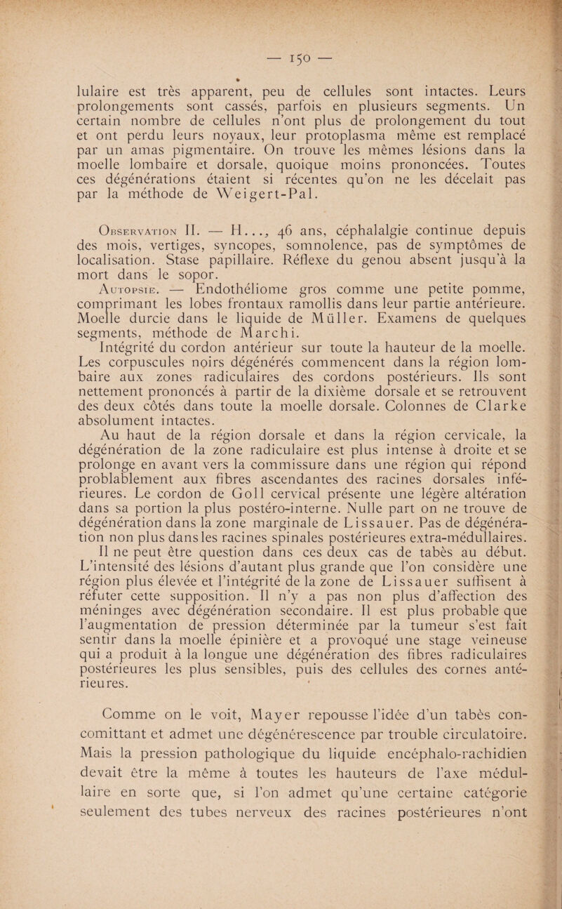 * lulaire est très apparent, peu de cellules sont intactes. Leurs prolongements sont cassés, parfois en plusieurs segments. Un certain nombre de cellules n’ont plus de prolongement du tout et ont perdu leurs noyaux, leur protoplasma même est remplacé par un amas pigmentaire. On trouve les mêmes lésions dans la moelle lombaire et dorsale, quoique moins prononcées. Toutes ces dégénérations étaient si récentes qu’on ne les décelait pas par la méthode de Weigert-Pal. Observation II. — H..., 46 ans, céphalalgie continue depuis des mois, vertiges, syncopes, somnolence, pas de symptômes de localisation. Stase papillaire. Réflexe du genou absent jusqu’à la mort dans le sopor. Autopsie. — Endothéliome gros comme une petite pomme, comprimant les lobes frontaux ramollis dans leur partie antérieure. Moelle durcie dans le liquide de Müller. Examens de quelques segments, méthode de Marchi. Intégrité du cordon antérieur sur toute la hauteur de la moelle. Les corpuscules noirs dégénérés commencent dans la région lom¬ baire aux zones radiculaires des cordons postérieurs. Ils sont nettement prononcés à partir de la dixième dorsale et se retrouvent des deux côtés dans toute la moelle dorsale. Colonnes de Clarke absolument intactes. Au haut de la région dorsale et dans la région cervicale, la dégénération de la zone radiculaire est plus intense à droite et se prolonge en avant vers la commissure dans une région qui répond probablement aux fibres ascendantes des racines dorsales infé¬ rieures. Le cordon de Goll cervical présente une légère altération dans sa portion la plus postéro-interne. Nulle part on ne trouve de dégénération dans la zone marginale de Lissauer. Pas de dégénéra¬ tion non plus dans les racines spinales postérieures extra-médullaires. Il ne peut être question dans ces deux cas de tabès au début. L’intensité des lésions d’autant plus grande que l’on considère une région plus élevée et l’intégrité de la zone de Lissauer suffisent à réfuter cette supposition. Il n’y a pas non plus d’affection des méninges avec dégénération secondaire. Il est plus probable que l’augmentation de pression déterminée par la tumeur s’est fait sentir dans la moelle épinière et a provoqué une stage veineuse qui a produit à la longue une dégénération des fibres radiculaires postérieures les plus sensibles, puis des cellules des cornes anté¬ rieures. Comme on le voit, Mayer repousse l’idée d’un tabès con- comittant et admet une dégénérescence par trouble circulatoire. Mais la pression pathologique du liquide encéphalo-rachidien devait être la même à toutes les hauteurs de l’axe médul¬ laire en sorte que, si l’on admet qu’une certaine catégorie seulement des tubes nerveux des racines postérieures n’ont