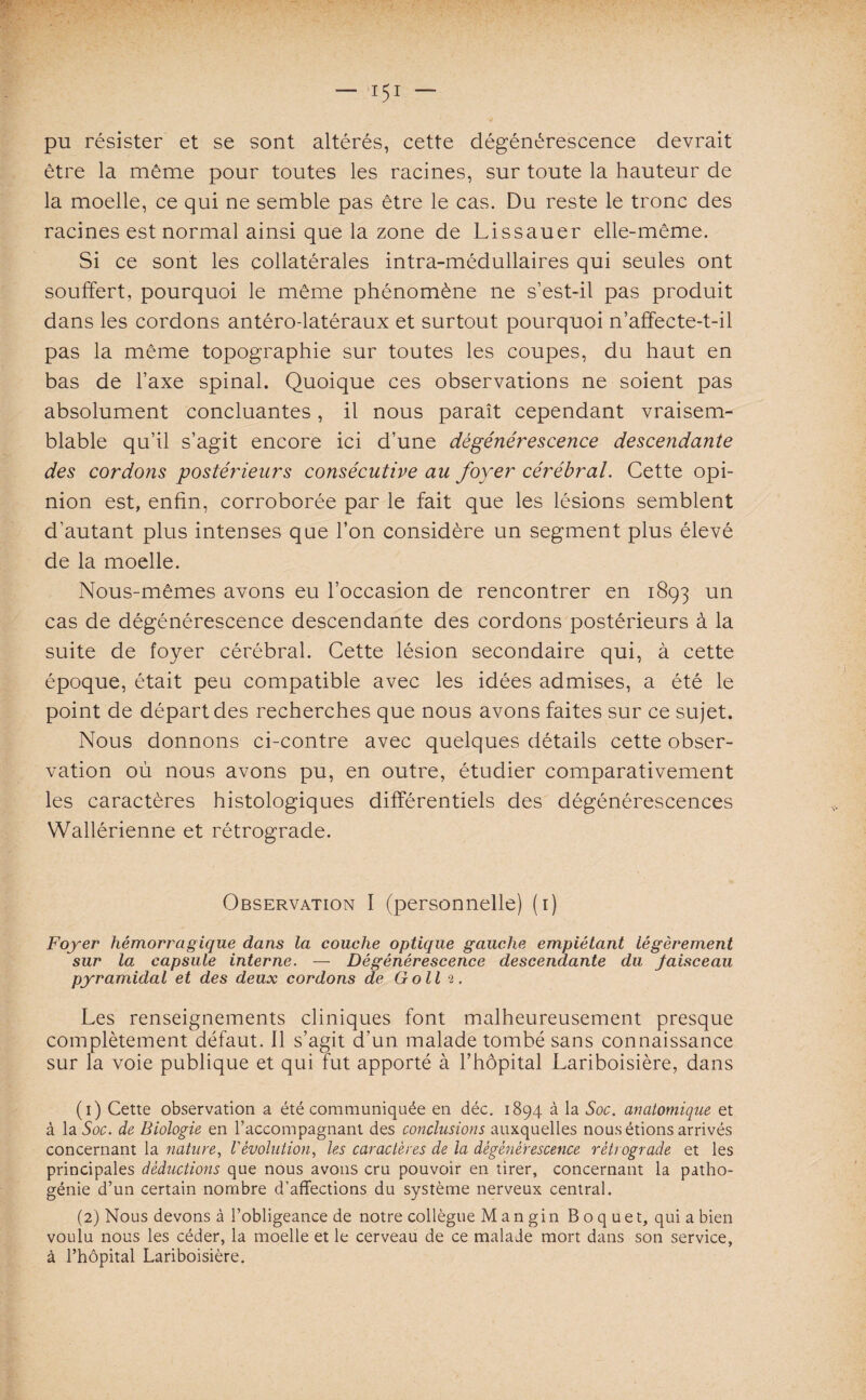 pu résister et se sont altérés, cette dégénérescence devrait être la même pour toutes les racines, sur toute la hauteur de la moelle, ce qui ne semble pas être le cas. Du reste le tronc des racines est normal ainsi que la zone de Lissauer elle-même. Si ce sont les collatérales intra-médullaires qui seules ont souffert, pourquoi le même phénomène ne s’est-il pas produit dans les cordons antéro-latéraux et surtout pourquoi n’affecte-t-il pas la même topographie sur toutes les coupes, du haut en bas de l’axe spinal. Quoique ces observations ne soient pas absolument concluantes, il nous paraît cependant vraisem¬ blable qu’il s’agit encore ici d’une dégénérescence descendante des cordons postérieurs consécutive au foyer cérébral. Cette opi¬ nion est, enfin, corroborée par le fait que les lésions semblent d’autant plus intenses que l’on considère un segment plus élevé de la moelle. Nous-mêmes avons eu l’occasion de rencontrer en 1893 un cas de dégénérescence descendante des cordons postérieurs à la suite de foyer cérébral. Cette lésion secondaire qui, à cette époque, était peu compatible avec les idées admises, a été le point de départ des recherches que nous avons faites sur ce sujet. Nous donnons ci-contre avec quelques détails cette obser¬ vation où nous avons pu, en outre, étudier comparativement les caractères histologiques différentiels des dégénérescences Wallérienne et rétrograde. Observation I (personnelle) (1) Foyer hémorragique dans la couche optique gauche empiétant légèrement sur la capsule interne. — Dégénérescence descendante du Jaisceau pyramidal et des deux cordons de Go II 2. Les renseignements cliniques font malheureusement presque complètement défaut. 11 s’agit d’un malade tombé sans connaissance sur la voie publique et qui fut apporté à l’hôpital Lariboisière, dans (1) Cette observation a été communiquée en déc. 1894 à la Soc. anatomique et à la Soc. de Biologie en l’accompagnant des conclusions auxquelles nous étions arrivés concernant la nature, l'évolution, les caractères de la dégénérescence rétrograde et les principales déductions que nous avons cru pouvoir en tirer, concernant la patho¬ génie d’un certain nombre d’affections du système nerveux central. (2) Nous devons à l’obligeance de notre collègue Mangin Boquet, qui a bien voulu nous les céder, la moelle et le cerveau de ce malade mort dans son service, à l’hôpital Lariboisière.