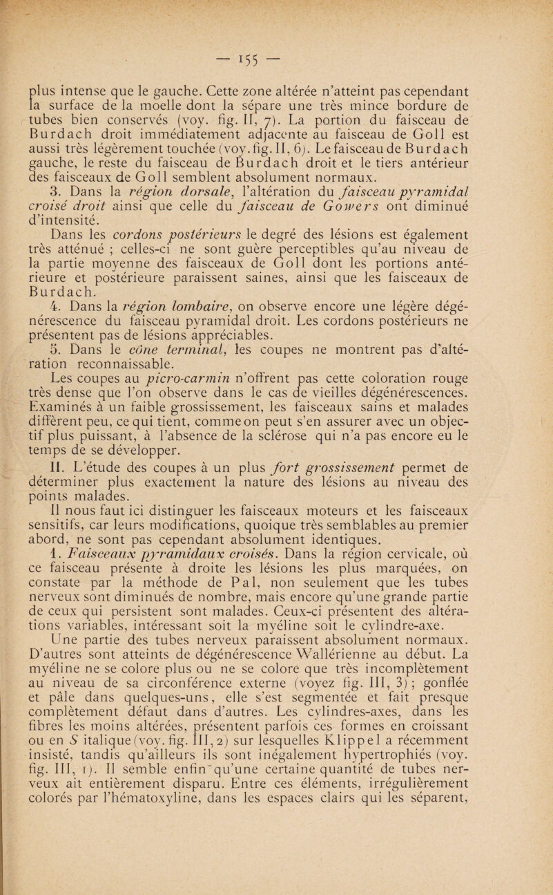 plus intense que le gauche. Cette zone altérée n’atteint pas cependant la surface de la moelle dont la sépare une très mince bordure de tubes bien conservés (voy. fig. II, 7). La portion du faisceau de Burdach droit immédiatement adjacente au faisceau de Goll est aussi très légèrement touchée (voy.fig. II, 6). Le faisceau de Burdach gauche, le reste du faisceau de Burdach droit et le tiers antérieur des faisceaux de Goll semblent absolument normaux. 3. Dans la région dorsale, l’altération du faisceau pyramidal croisé droit ainsi que celle du faisceau de Gowers ont diminué d’intensité. Dans les cordons postérieurs le degré des lésions est également très atténué ; celles-ci ne sont guère perceptibles qu’au niveau de la partie moyenne des faisceaux de Goll dont les portions anté¬ rieure et postérieure paraissent saines, ainsi que les faisceaux de Burdach. 4. Dans la région lombaire, on observe encore une légère dégé¬ nérescence du faisceau pyramidal droit. Les cordons postérieurs ne présentent pas de lésions appréciables. 5. Dans le cône terminal, les coupes ne montrent pas d’alté¬ ration reconnaissable. Les coupes au picro-carmin n’offrent pas cette coloration rouge très dense que l’on observe dans le cas de vieilles dégénérescences. Examinés à un faible grossissement, les faisceaux sains et malades diffèrent peu, ce qui tient, comme on peut s’en assurer avec un objec¬ tif plus puissant, à l’absence de la sclérose qui n’a pas encore eu le temps de se développer. IL L’étude des coupes à un plus fort grossissement permet de déterminer plus exactement la nature des lésions au niveau des points malades. Il nous faut ici distinguer les faisceaux moteurs et les faisceaux sensitifs, car leurs modifications, quoique très semblables au premier abord, ne sont pas cependant absolument identiques. 1. Faisceaux pyramidaux croisés. Dans la région cervicale, où ce faisceau présente à droite les lésions les plus marquées, on constate par la méthode de Pal, non seulement que les tubes nerveux sont diminués de nombre, mais encore qu’une grande partie de ceux qui persistent sont malades. Ceux-ci présentent des altéra¬ tions variables, intéressant soit la myéline soit le cylindre-axe. Une partie des tubes nerveux paraissent absolument normaux. D’autres sont atteints de dégénérescence Wallérienne au début. La myéline ne se colore plus ou ne se colore que très incomplètement au niveau de sa circonférence externe (voyez fig. III, 3) ; gonflée et pâle dans quelques-uns, elle s’est segmentée et fait presque complètement défaut dans d’autres. Les cylindres-axes, dans les fibres les moins altérées, présentent parfois ces formes en croissant ou en S italique (voy. fig. III, 2) sur lesquelles Klippel a récemment insisté, tandis qu’ailleurs ils sont inégalement hypertrophiés (voy. fig. III, 1). Il semble enfin'qu’une certaine quantité de tubes ner¬ veux ait entièrement disparu. Entre ces éléments, irrégulièrement colorés par l’hématoxyline, dans les espaces clairs qui les séparent,