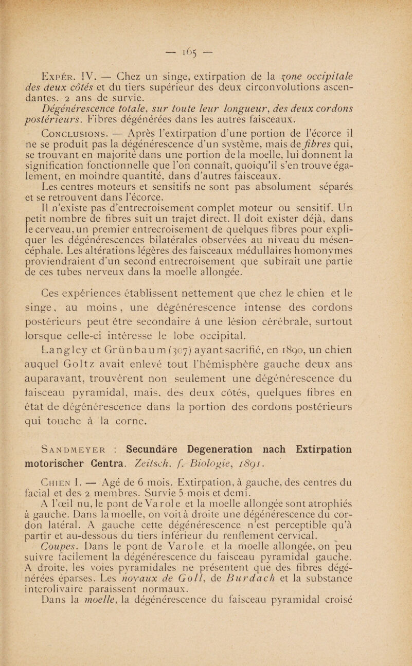 *65 Expér. IV. — Chez un singe, extirpation de la yone occipitale des deux côtés et du tiers supérieur des deux circonvolutions ascen¬ dantes. 2 ans de survie. Dégénérescence totale, sur toute leur longueur, des deux cordons postérieurs. Fibres dégénérées dans les autres faisceaux. Conclusions. — Après l’extirpation d’une portion de l’écorce il ne se produit pas la dégénérescence d’un système, mais de fibres qui, se trouvant en majorité dans une portion delà moelle, lui donnent la signification fonctionnelle que l’on connaît, quoiqu’il s’en trouve éga¬ lement, en moindre quantité, dans d’autres faisceaux. Les centres moteurs et sensitifs ne sont pas absolument séparés et se retrouvent dans l’écorce. Il n’existe pas d’entrecroisement complet moteur ou sensitif. Un oetit nombre de fibres suit un trajet direct. Il doit exister déjà, dans e cerveau, un premier entrecroisement de quelques fibres pour expli¬ quer les dégénérescences bilatérales observées au niveau du mésen- céphale. Les altérations légères des faisceaux médullaires homonymes proviendraient d’un second entrecroisement que subirait une partie de ces tubes nerveux dans la moelle allongée. Ces expériences établissent nettement que chez le chien et le singe, au moins, une dégénérescence intense des cordons postérieurs peut être secondaire à une lésion cérébrale, surtout lorsque celle-ci intéresse le lobe occipital. Langley et Grün bau m (307) ayant sacrifié, en 1890, un chien auquel Goltz avait enlevé tout l’hémisphère gauche deux ans auparavant, trouvèrent non seulement une dégénérescence du faisceau pyramidal, mais, des deux côtés, quelques fibres en état de dégénérescence dans la portion des cordons postérieurs qui touche à la corne. Sandmeyer : Secundâre Dégénération nach Extirpation motorischer Centra. Zeitsch. f. Biologie, i8çi. Chien I. — Agé de 6 mois. Extirpation, à gauche, des centres du facial et des 2 membres. Survie 5 mois et demi. A l’œil nu, le pont de Va rôle et la moelle allongée sont atrophiés à gauche. Dans la moelle, on voit à droite une dégénérescence du cor¬ don latéral. A gauche cette dégénérescence n’est perceptible qu’à partir et au-dessous du tiers inférieur du renflement cervical. Coupes. Dans le pont de Varole et la moelle allongée, on peu suivre facilement la dégénérescence du faisceau pyramidal gauche. A droite, les voies pyramidales ne présentent que des fibres dégé¬ nérées éparses. Les noyaux de Go II, de Burdach et la substance interolivaire paraissent normaux. Dans la moelle, la dégénérescence du faisceau pyramidal croisé