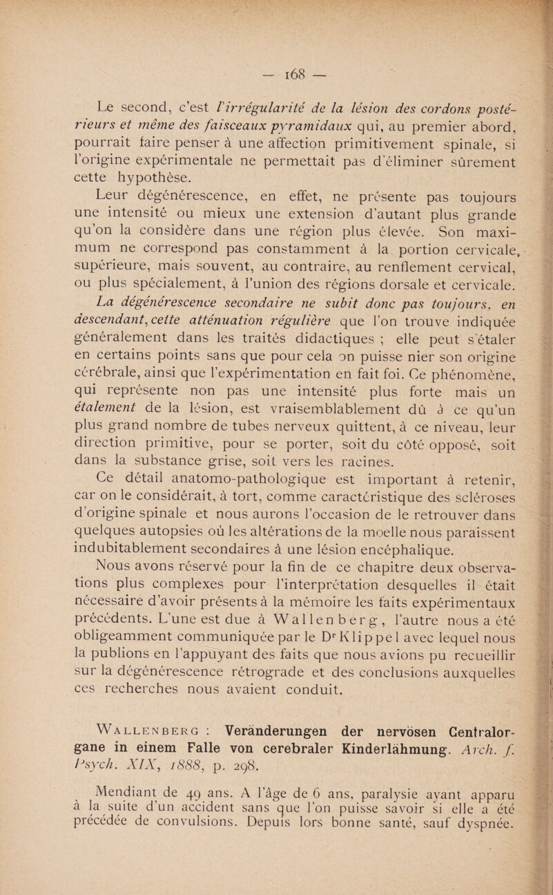 Le second, c’est /’irrégularité de la lésion des cor'dons posté¬ rieurs et même des faisceaux pyramidaux qui, au premier abord, pourrait faire penser à une affection primitivement spinale, si l’origine expérimentale ne permettait pas d'éliminer sûrement cette hypothèse. Leur dégénérescence, en effet, ne présente pas toujours une intensité ou mieux une extension d’autant plus grande qu’on la considère dans une région plus élevée. Son maxi¬ mum ne correspond pas constamment à la portion cervicale, supérieure, mais souvent, au contraire, au renflement cervical, ou plus spécialement, à l’union des régions dorsale et cervicale. La dégénérescence secondaire ne subit donc pas toujours, en descendant, cette atténuation régulière que l’on trouve indiquée généralement dans les traités didactiques ; elle peut s'étaler en certains points sans que pour cela on puisse nier son origine cérébrale, ainsi que l’expérimentation en fait foi. Ce phénomène, qui représente non pas une intensité plus forte mais un étalement de la lésion, est vraisemblablement dû à ce qu’un plus grand nombre de tubes nerveux quittent, à ce niveau, leur direction primitive, pour se porter, soit du côté opposé, soit dans la substance grise, soit vers les racines. Ce détail anatomo-pathologique est important à retenir, car on le considérait, à tort, comme caractéristique des scléroses d origine spinale et nous aurons l’occasion de le retrouver dans quelques autopsies où les altérations de la moelle nous paraissent indubitablement secondaires à une lésion encéphalique. Nous avons réservé pour la fin de ce chapitre deux observa¬ tions plus complexes pour l’interprétation desquelles il était nécessaire d’avoir présents à la mémoire les faits expérimentaux précédents. L’une est due à Walle n ber g , l’autre nous a été obligeamment communiquée parle DrKlippel avec lequel nous la publions en l’appuyant des faits que nous avions pu recueillir sur la dégénérescence rétrograde et des conclusions auxquelles ces recherches nous avaient conduit. Wallenberg : Verànderungen der nervosen Centralor- gane in einem Falle von cerebraler Kinderlàhmung. Arch. f. Lsych. XIX, t888, p. 298. Mendiant de 49 ans. A l’âge de 6 ans, paralysie ayant apparu à la suite d’un accident sans que l’on puisse savoir si elle a été précédée de convulsions. Depuis lors bonne santé, sauf dyspnée.