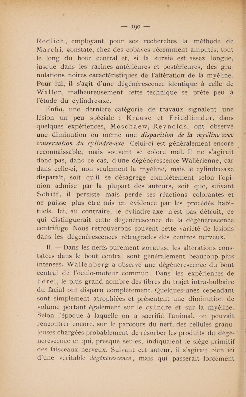 Redlich, employant pour ses recherches la méthode de Marchi, constate, chez des cobayes récemment amputés, tout le long du bout central et, si la survie est assez longue, jusque dans les racines antérieures et postérieures, des gra¬ nulations noires caractéristiques de l’altératiorf de la myéline. Pour lui, il s’agit d’une dégénérescence identique à celle de Waller, malheureusement cette technique se prête peu à l’étude du cylindre-axe. Enfin, une dernière catégorie de travaux signalent une lésion un peu spéciale : Krause et Friedlander, dans quelques expériences, Moschaew, Reynolds, ont observé une diminution ou même une disparition de la ynyéline avec conservation du cylindre-axe. Celui-ci est généralement encore reconnaissable, mais souvent se colore mal. Il ne s’agirait donc pas, dans ce cas, d’une dégénérescence Wallérienne, car dans celle-ci, non seulement la myéline, mais le cylindre-axe disparaît, soit qu’il se désagrège complètement selon l’opi¬ nion admise par la plupart des auteurs, soit que, suivant Schiff, il persiste mais perde ses réactions colorantes et ne puisse plus être mis en évidence par les procédés habi¬ tuels. Ici, au contraire, le cylindre-axe n’est pas détruit, ce qui distinguerait cette dégénérescence de la dégénérescence centrifuge. Nous retrouverons souvent cette variété de lésions dans les dégénérescences rétrogrades des centres nerveux. II. — Dans les nerfs purement moteurs, les altérations cons¬ tatées dans le bout central sont généralement beaucoup plus intenses. Wallenberg a observé une dégénérescence du bout central de l’oculo-moteur commun. Dans les expériences de Forel, le plus grand nombre des fibres du trajet intra-bulbaire du facial ont disparu complètement. Quelques-unes cependant sont simplement atrophiées et présentent une diminution de volume portant également sur le cylindre et sur la myéline. Selon l’époque à laquelle on a sacrifié l’animal, on pouvait rencontrer encore, sur le parcours du nerf, des cellules granu¬ leuses chargées probablement de résorber les produits de dégé¬ nérescence et qui, presque seules, indiquaient le siège primitif des faisceaux nerveux. Suivant cet auteur, il s’agirait bien ici d’une véritable dégénérescence, mais qui passerait forcément