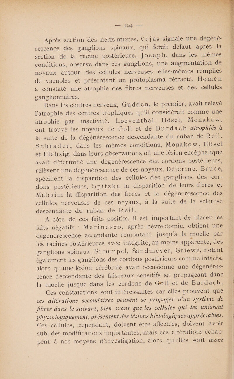 Après section des nerfs mixtes, Vé j à s signale une dégéné¬ rescence des ganglions spinaux, qui ferait défaut après la section de la racine postérieure. Joseph, dans les mêmes conditions, observe dans ces ganglions, une augmentation de noyaux autour des cellules nerveuses elles-mêmes remplies de vacuoles et présentant un protoplasma rétracté. Homèn a constaté une atrophie des fibres nerveuses et des cellules ganglionnaires. Dans les centres nerveux, Gudden, le premier, avait relevé l’atrophie des centres trophiques qu’il considérait comme une atrophie par inactivité. Loeventhal, Hosel, Monakow, ont trouvé les noyaux de Goll et de Burdach atrophiés à la suite de la dégénérescence descendante du ruban de Reil. Schrader, dans les mêmes conditions, Monakow, Hosel et Flehsig, dans leurs observations où une lésion encéphalique avait déterminé une dégénérescence des cordons postérieurs, rélèvent une dégénérescence de ces noyaux. Déjerine, Bruce, spécifient la disparition des cellules des ganglions des cor¬ dons postérieurs, Spitzka la disparition de leurs fibres et Ma h ai m la disparition des übres et la dégénérescence des cellules nerveuses de ces noyaux, à la suite de la sclérose descendante du ruban de Reil. A côté de ces faits positifs, il est important de placer les faits négatifs : Marinesco, après névrectomie, obtient une dégénérescence ascendante remontant jusqu’à la moelle par les racines postérieures avec intégrité, au moins apparente, des ganglions spinaux. Strumpel, Sandmeyer, Griewe, notent également les ganglions des cordons postérieurs comme intacts, alors qu’une lésion cérébrale avait occasionné une dégénéres¬ cence descendante des faisceaux sensitifs se propageant dans la moelle jusque dans les cordons de Goll et de Burdach. Ces constatations sont intéressantes car elles prouvent que ces altérations secondaires peuvent se propager d’un système de Jibres dans le suivant, bien avant que les cellules qui les unissent physiologiquement,présentent des lésions histologiques appréciables. Ces cellules, cependant, doivent être affectées, doivent avoir subi des modifications importantes, mais ces altérations échap¬ pent à nos moyens d’investigation, alors qu’elles sont assez