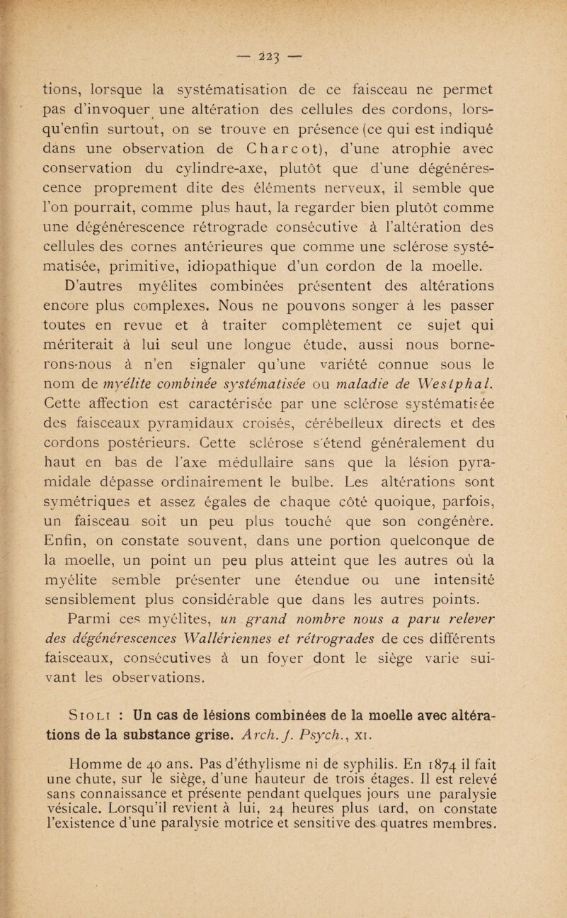 * tions, lorsque la systématisation de ce faisceau ne permet pas d’invoquer une altération des cellules des cordons, lors- qu’enfin surtout, on se trouve en présence (ce qui est indiqué dans une observation de Charcot), d’une atrophie avec conservation du cylindre-axe, plutôt que d’une dégénéres¬ cence proprement dite des éléments nerveux, il semble que l’on pourrait, comme plus haut, la regarder bien plutôt comme une dégénérescence rétrograde consécutive à l’altération des cellules des cornes antérieures que comme une sclérose systé¬ matisée, primitive, idiopathique d’un cordon de la moelle. D’autres myélites combinées présentent des altérations encore plus complexes. Nous ne pouvons songer à les passer toutes en revue et à traiter complètement ce sujet qui mériterait à lui seul une longue étude, aussi nous borne¬ rons-nous à n’en signaler qu’une variété connue sous le nom de myélite combinée systématisée ou maladie de Westphal. Cette affection est caractérisée par une sclérose systématisée des faisceaux pyramidaux croisés, cérébelleux directs et des cordons postérieurs. Cette sclérose s'étend généralement du haut en bas de Taxe médullaire sans que la lésion pyra¬ midale dépasse ordinairement le bulbe. Les altérations sont symétriques et assez égales de chaque côté quoique, parfois, un faisceau soit un peu plus touché que son congénère. Enfin, on constate souvent, dans une portion quelconque de la moelle, un point un peu plus atteint que les autres où la myélite semble présenter une étendue ou une intensité sensiblement plus considérable que dans les autres points. Parmi ces myélites, un grand nombre nous a paru relever des dégénérescences Wallériennes et rétrogrades de ces différents faisceaux, consécutives à un foyer dont le siège varie sui¬ vant les observations. Sioli : Un cas de lésions combinées de la moelle avec altéra¬ tions de la substance grise. Arch.J. Psych., xi. Homme de 40 ans. Pas d’éthylisme ni de syphilis. En 1874 Ü fait une chute, sur le siège, d’une hauteur de trois étages. Il est relevé sans connaissance et présente pendant quelques jours une paralysie vésicale. Lorsqu’il revient à lui, 24 heures plus tard, on constate l’existence d’une paralysie motrice et sensitive des quatres membres.