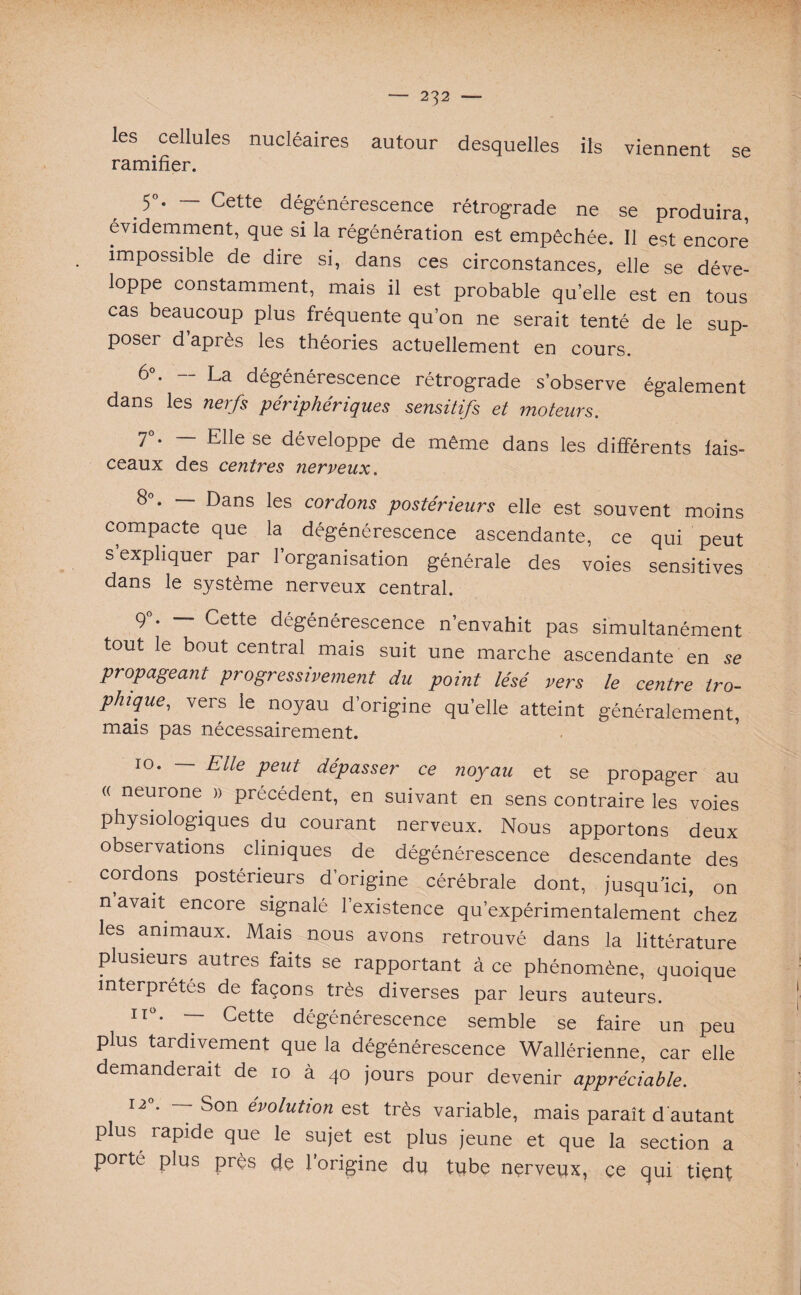 les cellules nucléaires autour desquelles ils viennent se ramifier. .5°- ~ Cette dégénérescence rétrograde ne se produira, évidemment, que si la régénération est empêchée. Il est encore impossible de dire si, dans ces circonstances, elle se déve¬ loppe constamment, mais il est probable quelle est en tous cas beaucoup plus fréquente qu’on ne serait tenté de le sup¬ poser d après les théories actuellement en cours. 6°. — La dégénérescence rétrograde s’observe également dans les nerfs périphériques sensitifs et moteurs. 7°. — Elle se développe de même dans les différents fais¬ ceaux des centres nerveux. 8”. — Dans les cordons postérieurs elle est souvent moins compacte que la dégénérescence ascendante, ce qui peut s expliquer par l’organisation générale des voies sensitives dans le système nerveux central. 9°. — Cette dégénérescence n’envahit pas simultanément tout le bout central mais suit une marche ascendante en se propageant progressivement du point lésé vers le centre tro¬ phique, vers le noyau d’origine quelle atteint généralement, mais pas nécessairement. 10. — Elle peut dépasser ce noyau et se propager au « neurone » précédent, en suivant en sens contraire les voies physiologiques du courant nerveux. Nous apportons deux observations cliniques de dégénérescence descendante des cordons postérieurs d’origine cérébrale dont, jusqu’ici, on n’avait encore signalé l’existence qu’expérimentalement chez les animaux. Mais nous avons retrouvé dans la littérature plusieurs autres faits se rapportant à ce phénomène, quoique interprétés de façons très diverses par leurs auteurs. n°. — Cette dégénérescence semble se faire un peu plus tardivement que la dégénérescence Wallérienne, car elle demanderait de 10 à 40 jours pour devenir appréciable. 12». — Son évolution est très variable, mais paraît d’autant plus rapide que le sujet est plus jeune et que la section a porté plus près dé l’origine du tube nerveux, ce qui tient