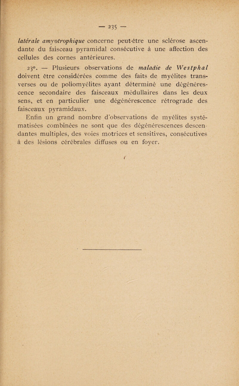 latérale amyotrophique concerne peut-être une sclérose ascen¬ dante du faisceau pyramidal consécutive à une affection des cellules des cornes antérieures. 230. — Plusieurs observations de maladie de Westphal doivent être considérées comme des faits de myélites trans¬ verses ou de poliomyélites ayant déterminé une dégénéres¬ cence secondaire des faisceaux médullaires dans les deux sens, et en particulier une dégénérescence rétrograde des faisceaux pyramidaux. Enfin un grand nombre d’observations de myélites systé¬ matisées combinées ne sont que des dégénérescences descen¬ dantes multiples, des voies motrices et sensitives, consécutives à des lésions cérébrales diffuses ou en foyer. r