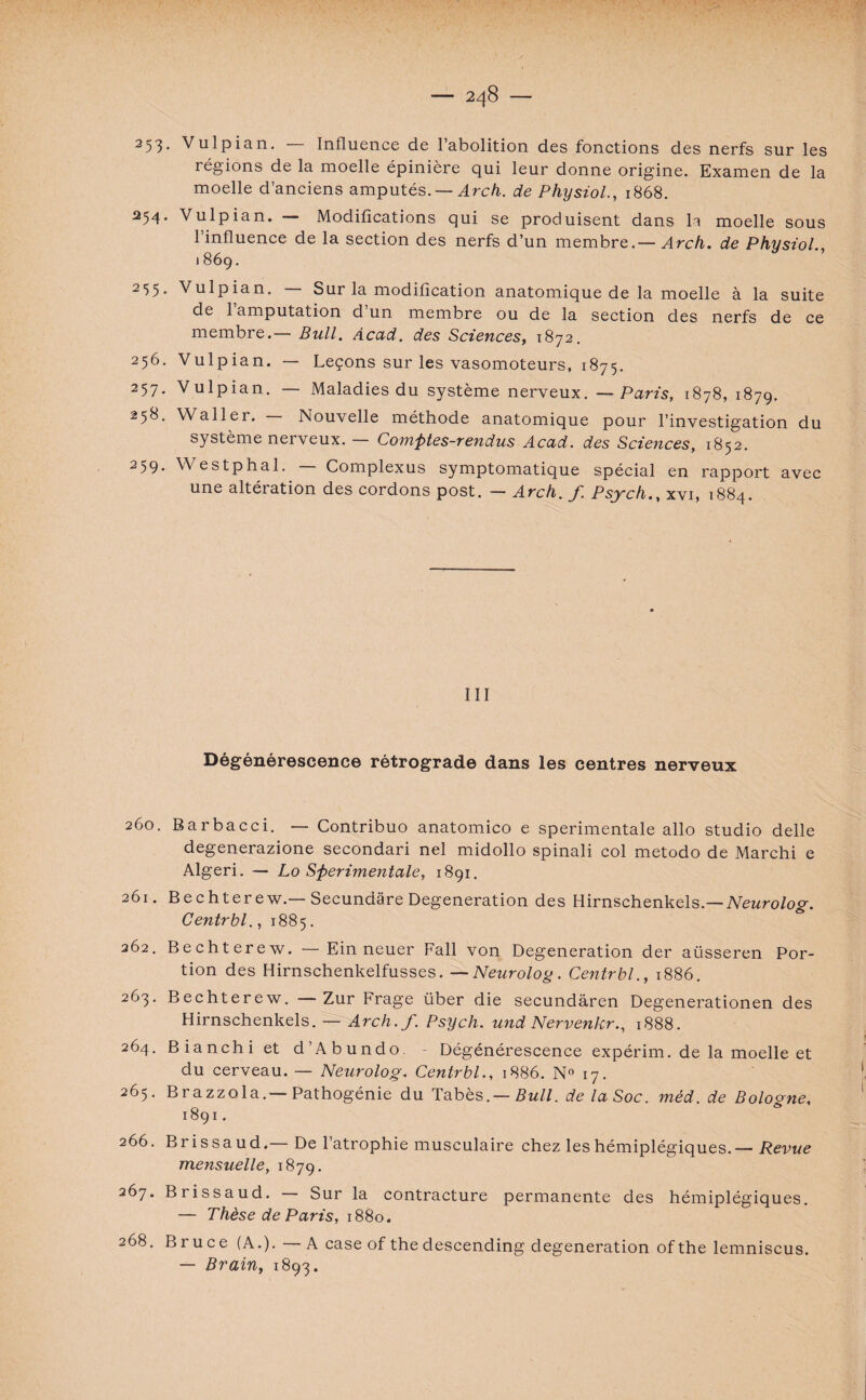 353* Vulpian. Influence de 1 abolition des fonctions des nerfs sur les régions de la moelle épinière qui leur donne origine. Examen de la moelle d’anciens amputés. — Arch. de Physiol., 1868. 254. Vulpian. — Modifications qui se produisent dans la moelle sous l’influence de la section des nerfs d’un membre. — Arch. de Physiol .869. 3^5- Vulpian. Sur la modification anatomique de la moelle à la suite de 1 amputation d un membre ou de la section des nerfs de ce membre.— Bull. Acad, des Sciences, 1872. 256. Vulpian. — Leçons sur les vasomoteurs, 1875. 257. Vulpian. — Maladies du système nerveux. — Paris, 1878, 1879. 258. Waller. Nouvelle méthode anatomique pour l’investigation du système nerveux. — Comptes-rendus Acad, des Sciences, 1852. 259. Westphal. Complexus symptomatique spécial en rapport avec une altération des cordons post. — Arch. f Psjch., xvi, 1884. III Dégénérescence rétrograde dans les centres nerveux 260. Barbacci. — Contribuo anatomico e sperimentale allô studio delle degenerazione secondari nel midollo spinali col metodo de Marchi e Algeri. — Lo Sperimentale, 1891. 261. Bechterew.—Secundâre Degeneration des Hirnschenkels.— Neurolog. Centrbl., 1885. 262. Bechterew. —Ein neuer Fall von Degeneration der aüsseren Por¬ tion des Hirnschenkelfusses. — Neurolog. Centrbl., 1886. 263. Bechterew. Zur Frage über die secundâren Degenerationen des Hirnschenkels. — Arch.f. Psych. und Nervenkr., 1888. 264. Bianchi et d’Abundo. Dégénérescence expérim. de la moelle et du cerveau. — Neurolog. Centrbl., 1886. N° 17. 265. Brazzola.—Pathogénie du Tabès.— Bull, de la Soc. mèd. de Boloone, 1891. 266. Brissaud.— De l’atrophie musculaire chez les hémiplégiques. — Revue mensuelle, 1879. 267. Brissaud. Sur la contracture permanente des hémiplégiques. — Thèse de Paris, 1880. 268. Bruce (A.). — A case of the descending degeneration of the lemniscus. — Brain, 1893.