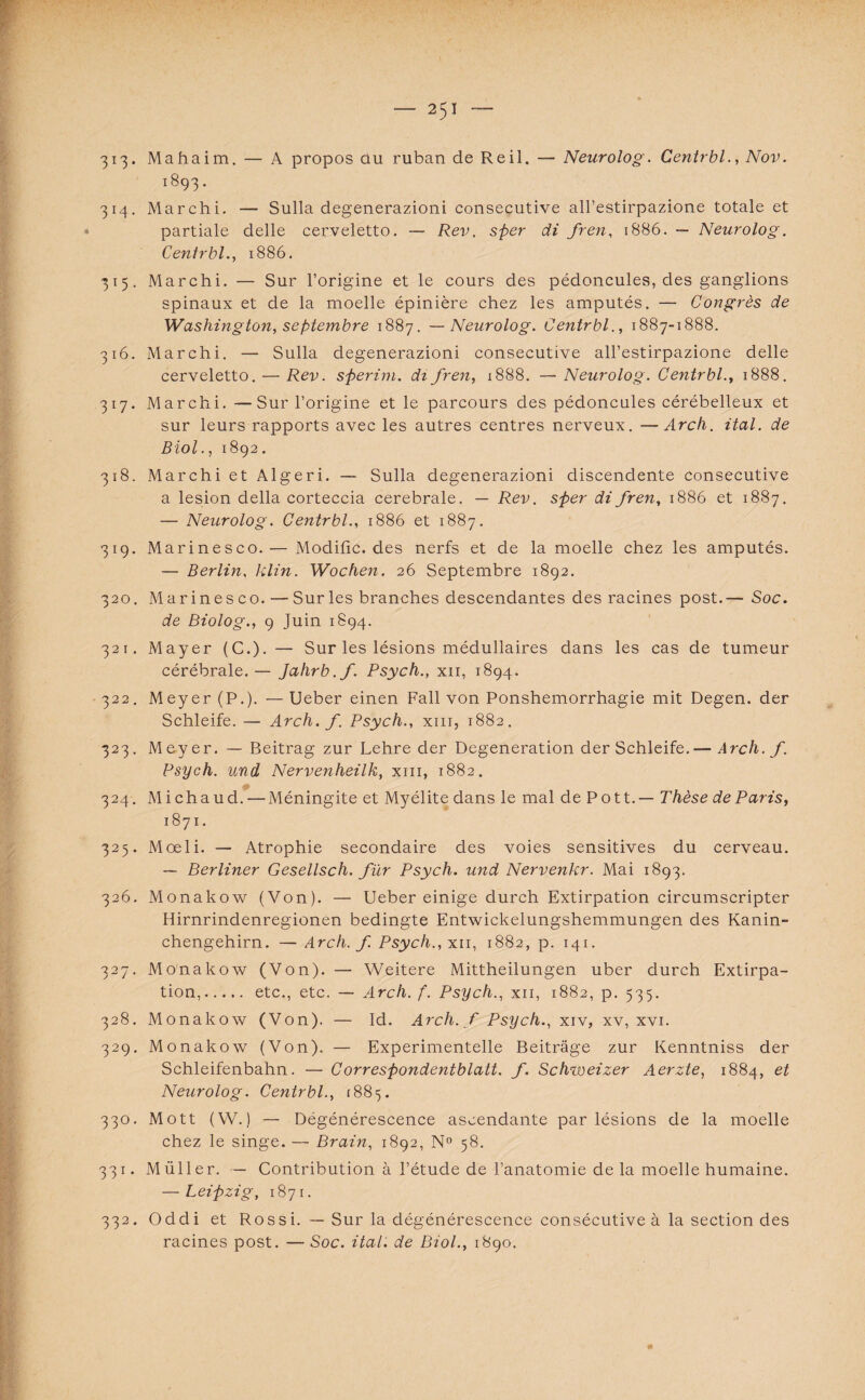 313* Mahaim. — A propos ou ruban de Reil. — Neurolog. Centrbl., Nov. i893* 314. Marchi. — Sulla degenerazioni consecutive all’estirpazione totale et partiale delle cerveletto. — Rev. sfter di fren, 1886. — Neurolog. Centrbl., 1886. 315. Marchi. — Sur l’origine et le cours des pédoncules, des ganglions spinaux et de la moelle épinière chez les amputés. — Congrès de Washington, septembre 1887. — Neurolog. Centrbl., 1887-1888. 316. Marchi. — Sulla degenerazioni consecutive all’estirpazione delle cerveletto. — Rev. sperim. di fren, 1888. —Neurolog. Centrbl., 1888. 317. Marchi. —Sur l’origine et le parcours des pédoncules cérébelleux et sur leurs rapports avec les autres centres nerveux. —Arch. ital. de Biol., 1892. 318. Marchi et Algeri. — Sulla degenerazioni discendente consecutive a lésion délia corteccia cerebrale. — Rev. sper di fren, 1886 et 1887. — Neurolog. Centrbl., 1886 et 1887. 319. Marinesco.— Modifie, des nerfs et de la moelle chez les amputés. — Berlin, klin. Wochen. 26 Septembre 1892. 320. Marinesco. —Sur les branches descendantes des racines post.— Soc. de Biolog., 9 Juin 1894. 321. Mayer (C.). — Sur les lésions médullaires dans les cas de tumeur cérébrale. — Jahrb.f. Psych., xn, 1894. 322. Meyer (P.). — Ueber einen Fall von Ponshemorrhagie mit Degen. der Schleife. — Arch. f. Psych., xm, 1882. 323. Meyer. — Beitrag zur Lehre der Degeneration der Schleife.— Arch. f. Psych. und Nervenheilk, xm, 1882. 324. Mi chaud.—Méningite et Myélite dans le mal de Pott.— Thèse de Paris, 1871. 325. Mœli. — Atrophie secondaire des voies sensitives du cerveau. — Berliner Gesellsch. fur Psych. und Nervenhr. Mai 1893. 326. Monakow (Von). — Ueber einige durch Extirpation circumscripter Hirnrindenregionen bedingte Entwickelungshemmungen des Kanin- chengehirn. — Arch. f. Psych., xu, 1882, p. 141. 327. Monakow (Von). — Weitere Mittheilungen uber durch Extirpa¬ tion,. etc., etc. — Arch. f. Psych., xu, 1882, p. 535. 328. Monakow (Von). — Id. Arch. f Psych., xiv, xv, xvi. 329. Monakow (Von). — Experimentelle Beitrâge zur Kenntniss der Schleifenbahn. — Correspondentblatt. f. Schweizer Aerzte, 1884, et Neurolog. Centrbl., 1885. 330. Mott (W.) — Dégénérescence ascendante par lésions de la moelle chez le singe. — Brain, 1892, N° 58. 331. Müller. — Contribution à l’étude de l’anatomie delà moelle humaine. — Leipzig, 1871. 332. Oddi et Rossi. — Sur la dégénérescence consécutive à la section des racines post. — Soc. ital. de Biol., 1890. 11