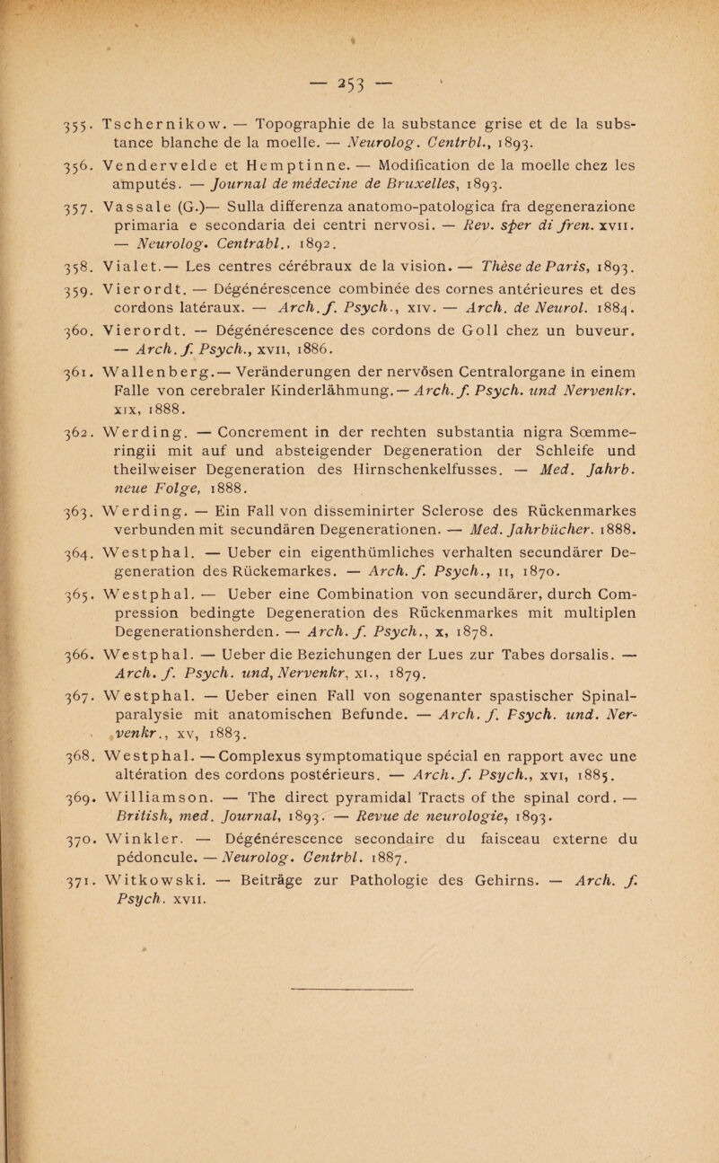 355* Tschernikow. — Topographie de la substance grise et de la subs¬ tance blanche de la moelle. — Neurolog. Centrbl., 1893. 356. Vendervelde et Hemptinne. — Modification de la moelle chez les amputés. — Journal de médecine de Bruxelles, 1893. 357. Vassale (G.)— Sulla differenza anatomo-patologica fra degenerazione primaria e secondaria dei centri nervosi. — Rev. sjer di fren.xwu. — Neurolog. Centrabl., 1892. 358. Vialet.— Les centres cérébraux de la vision.— Thèse de Paris, 1893. 359. Vierordt. — Dégénérescence combinée des cornes antérieures et des cordons latéraux. — Arch.f. Psych., xiv. — Arch. de Neurol. 1884. 360. Vierordt. — Dégénérescence des cordons de Goll chez un buveur. — Arch.f. Psych., xvn, 1886. 361. Wallenberg.— Verânderungen der nervôsen Centralorgane in einem Falle von cerebraler Kinderlâhmung. — Arch.f. Psych. und Nervenkr. xix, 1888. 362. Werding. — Concrement in der rechten substantia nigra Sœmme- ringii mit auf und absteigender Degeneration der Schleife und theilweiser Degeneration des Hirnschenkelfusses. — Med. Jahrb. neue Folge, 1888. 363. Werding. — Ein Fall von disseminirter Sclérosé des Riickenmarkes verbundenmit secundaren Degenerationen. — Med. Jdhrbûcher. 1888. 364. Westphal. — Ueber ein eigenthümliches verhalten secundârer De¬ generation des Rückemarkes. — Arch.f. Psych., 11, 1870. 365. Westphal. — Ueber eine Combination von secundârer, durch Com¬ pression bedingte Degeneration des Rückenmarkes mit multiplen Degenerationsherden. — Arch. f Psych., x, 1878. 366. Westphal. — Ueber die Bezichungen der Lues zur Tabes dorsalis. — Arch.f. Psych. und, Nervenkr, xi., 1879. 367. Westphal. — Ueber einen Fall von sogenanter spastischer Spinal- paralysie mit anatomischen Befunde. — Arch.f. Psych. und. Ner¬ venkr., xv, 1883. 368. Westphal. —Complexus symptomatique spécial en rapport avec une altération des cordons postérieurs. — Arch.f Psych., xvi, 1885. 369. Williamson. — The direct pyramidal Tracts of the spinal cord. — British, med. Journal, 1893. — Revue de neurologie, 1893. 370. Winkler. — Dégénérescence secondaire du faisceau externe du pédoncule.—Neurolog. Gentrbl. 1887. 371. Witkowski. — Beitrâge zur Pathologie des Gehirns. — Arch. f. Psych. xvii.