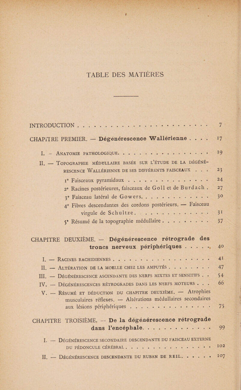 TABLE DES MATIÈRES INTRODUCTION. 7 CHAPITRE PREMIER. — Dégénérescence Wallérienne .... 17 I. - Anatomie pathologique. *9 II. — Topographie médullaire basée sur l’étude de la dégéné¬ rescence Wallérienne de ses différents faisceaux ... 23 i° Faisceaux pyramidaux. 24 2° Racines postérieures, faisceaux de Go 11 et de Bu rd a ch . 27 30 Faisceau latéral deGowers. 3° 40 Fibres descendantes des cordons postérieurs. — Faisceau virgule de Schultze. .. 31 Ÿ Résumé de la topographie médullaire. 37 CHAPITRE DEUXIÈME. — Dégénérescence rétrograde des troncs nerveux périphériques. 40 I. — Racines rachidiennes. 41 II. — Altération de la moelle chez les amputés. 47 III. — Dégénérescence ascendante des nerfs mixtes et sensitifs . . 54 IV. — Dégénérescences rétrogrades dans les nerfs moteurs ... 66 y. _ Résumé et déduction du chapitre deuxième. — Atrophies musculaires réflexes. — Altérations médullaires secondaires aux lésions périphériques. 75 CHAPITRE TROISIÈME. — De la dégénérescence rétrograde dans l’encéphale. 99 I. — Dégénérescence secondaire descendante du faisceau externe DU PÉDONCULE CÉRÉBRAL.102 II. — Dégénérescence descendante du ruban de reil.107