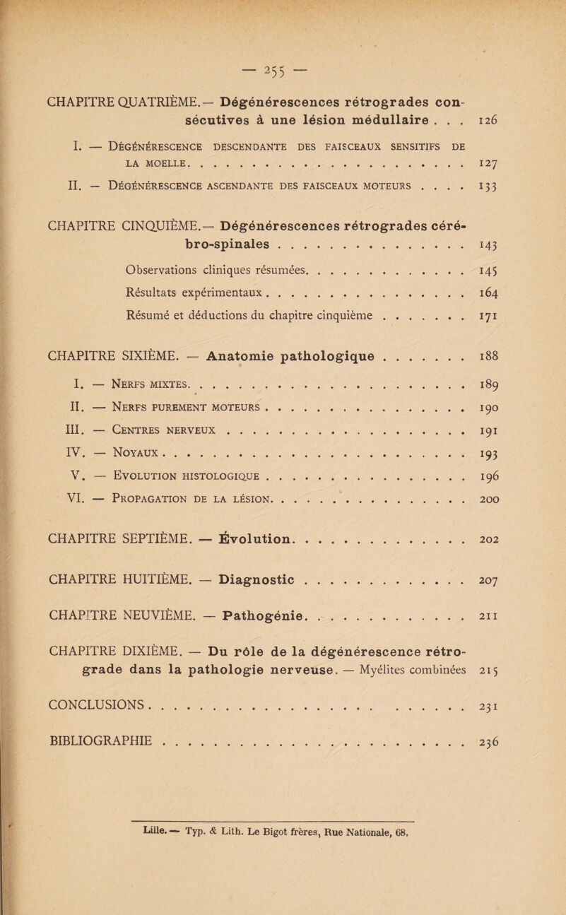 CHAPITRE QUATRIÈME.— Dégénérescences rétrogrades con¬ sécutives à une lésion médullaire ... 126 I. — Dégénérescence descendante des faisceaux sensitifs de LA MOELLE. 127 II. — Dégénérescence ascendante des faisceaux moteurs .... 133 CHAPITRE CINQUIÈME.— Dégénérescences rétrogrades céré¬ bro-spinales .143 Observations cliniques résumées.145 Résultats expérimentaux.164 Résumé et déductions du chapitre cinquième.171 CHAPITRE SIXIÈME. — Anatomie pathologique.188 I. — Nerfs mixtes.189 * II. — Nerfs purement moteurs.190 III. — Centres nerveux.191 IV. — Noyaux.193 V. — Evolution histologique.196 VI. — Propagation de la lésion.200 CHAPITRE SEPTIÈME. — Évolution.202 CHAPITRE HUITIÈME. — Diagnostic.207 CHAPITRE NEUVIÈME. — Pathogénie.211 CHAPITRE DIXIÈME. — Du rôle de la dégénérescence rétro¬ grade dans la pathologie nerveuse. — Myélites combinées 215 CONCLUSIONS.231 BIBLIOGRAPHIE.236 Lille. — Typ. & Lith. Le Bigot frères, Rue Nationale, 68,