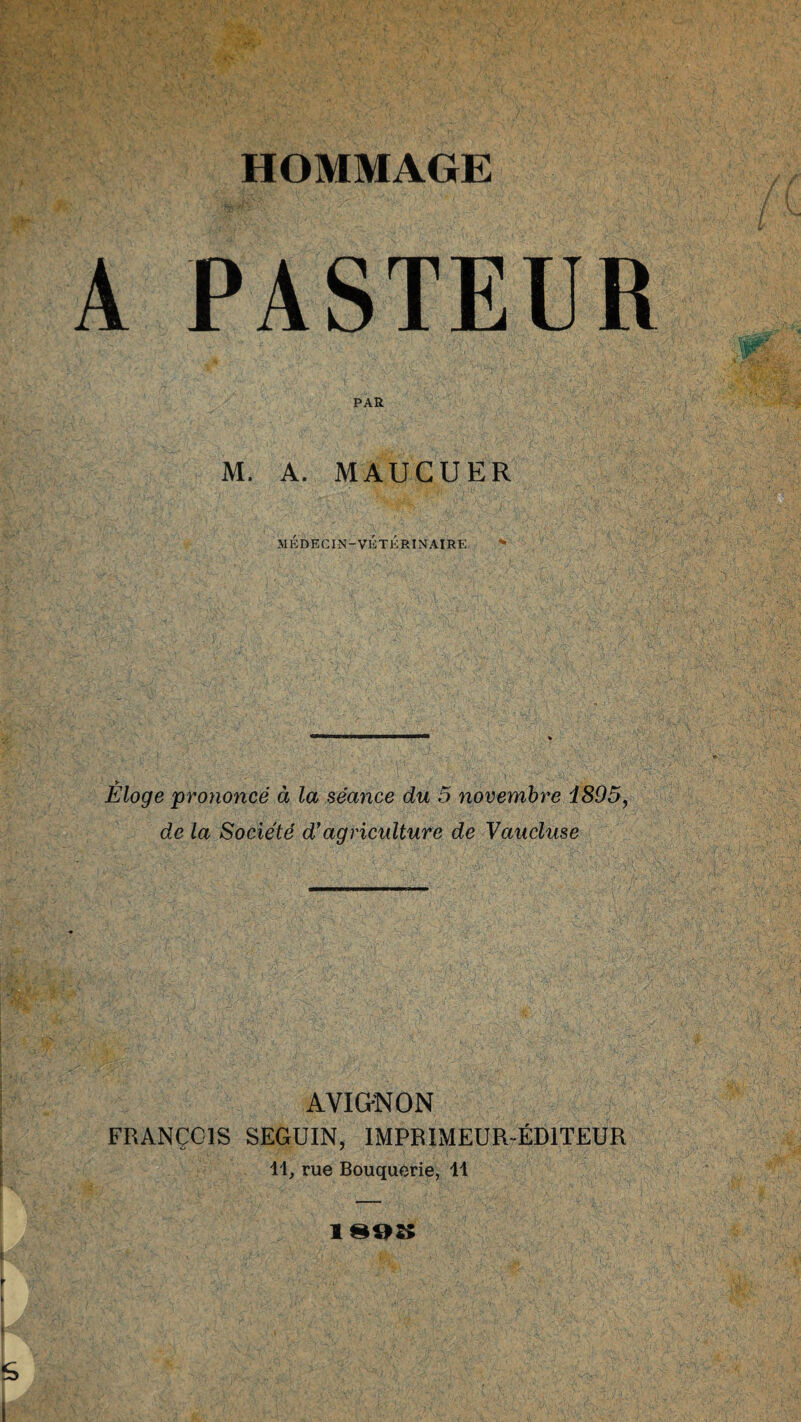 A PASTEUR PAS. M. A. MAUCUER MÉDECIN-VÉTÉRINAIRE ’* Éloge prononcé à la séance du 5 novembre 1895, de la Société d’agriculture de Vaucluse AVIGNON FRANÇOIS SEGUIN, IMPRIMEUR ÉDITEUR 11, rue Bouquerie, 11