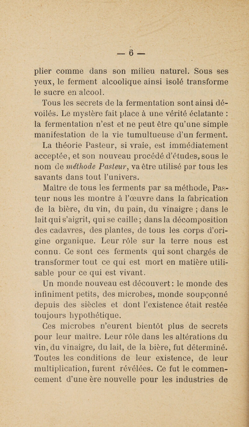 r ■ — 0 — plier comme dans son milieu naturel. Sous ses yeux, le ferment alcoolique ainsi isolé transforme le sucre en alcool. Tous les secrets de la fermentation sont ainsi dé¬ voilés. Le mystère fait place à une vérité éclatante : la fermentation n’est et ne peut être qu’une simple manifestation de la vie tumultueuse d’un ferment. La théorie Pasteur, si vraie, est immédiatement acceptée, et son nouveau procédé d’études, sous le nom de méthode Pasteur, va être utilisé par tous les savants dans tout l’univers. Maître de tous les ferments par sa méthode, Pas¬ teur nous les montre à l’œuvre dans la fabrication de la bière, du vin, du pain, du vinaigre ; dans le lait qui s’aigrit, qui se caille; dans la décomposition des cadavres, des plantes, de tous les corps d’ori¬ gine organique. Leur rôle sur la terre nous est connu. Ce sont ces ferments qui sont chargés de transformer tout ce qui est mort en matière utili¬ sable pour ce qui est vivant. Un monde nouveau est découvert : le monde des infiniment petits, des microbes, monde soupçonné depuis des siècles et dont l’existence était restée toujours hypothétique. Ces microbes n’eurent bientôt plus de secrets pour leur maître. Leur rôle dans les altérations du vin, du vinaigre, du lait, de la bière, fut déterminé. Toutes les conditions de leur existence, de leur multiplication, furent révélées. Ce fut le commen¬ cement d’une ère nouvelle pour les industries de