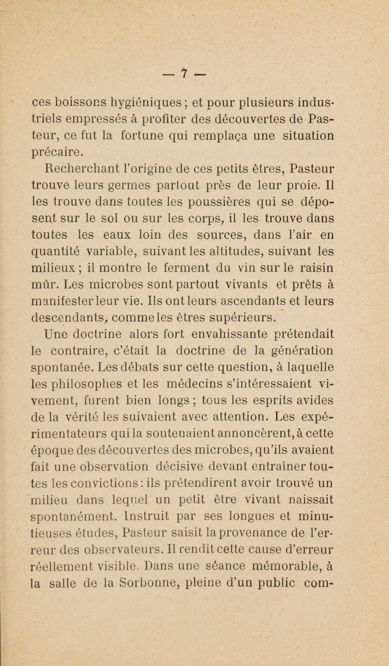 ces boissons hygiéniques; et pour plusieurs indus¬ triels empressés à profiter des découvertes de Pas¬ teur, ce fut la fortune qui remplaça une situation précaire. Recherchant l’origine de ces petits êtres, Pasteur trouve leurs germes parlout près de leur proie. Il les trouve dans toutes les poussières qui se dépo¬ sent sur le sol ou sur les corps, il les trouve dans toutes les eaux loin des sources, dans l’air en quantité variable, suivant les altitudes, suivant les milieux ; il montre le ferment du vin sur le raisin mûr. Les microbes sont partout vivants et prêts à manifester leur vie. Ils ont leurs ascendants et leurs descendants, comme les êtres supérieurs. Une doctrine alors fort envahissante prétendait le contraire, c’était la doctrine de la génération spontanée. Les débats sur cette question, à laquelle les philosophes et les médecins s’intéressaient vi¬ vement, furent bien longs ; tous les esprits avides de la vérité les suivaient avec attention. Les expé¬ rimentateurs qui la soutenaient annoncèrent, à cette époque des découvertes des microbes, qu’ils avaient fait une observation décisive devant entraîner tou¬ tes les convictions : ils prétendirent avoir trouvé un milieu dans lequel un petit être vivant naissait spontanément. Instruit par ses longues et minu¬ tieuses études, Pasteur saisit la provenance de l’er¬ reur des observateurs. Il rendit cette cause d’erreur réellement visible. Dans une séance mémorable, à la salle de la Sorbonne, pleine d’un public corn-