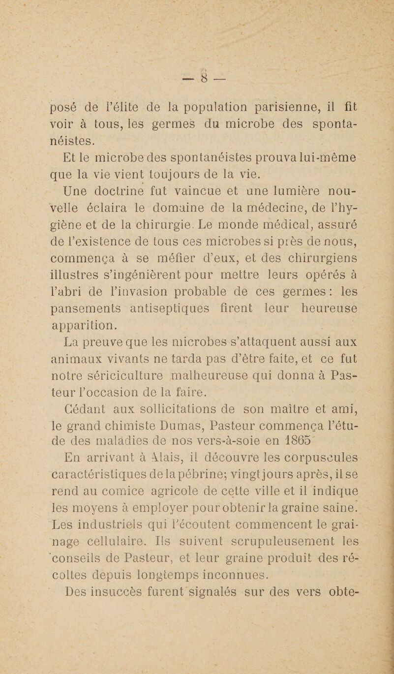 posé de l’élite de la population parisienne, il fit voir à tous, les germes du microbe des sponta¬ néités. Et le microbe des spontanéistes prouva lui-même que la vie vient toujours de la vie. Une doctrine fut vaincue et une lumière nou¬ velle éclaira le domaine de la médecine, de l’hy¬ giène et de la chirurgie. Le monde médical, assuré de l’existence de tous ces microbes si piès de nous, commença à se méfier d’eux, et des chirurgiens illustres s’ingénièrent pour mettre leurs opérés à l’abri de l’invasion probable de ces germes : les pansements antiseptiques firent leur heureuse apparition. La preuve que les microbes s’attaquent aussi aux animaux vivants ne tarda pas d’être faite, et ce fut notre sériciculture malheureuse cjui donna à Pas¬ teur l’occasion de la faire. Cédant aux sollicitations de son maître et ami, le grand chimiste Dumas, Pasteur commença l’étu- de des maladies de nos vers-à-soie en 1865 En arrivant à Mais, il découvre les corpuscules caractéristiques delapébrine; vingt jours après, il se rend au comice agricole de cette ville et il indique les moyens à employer pour obtenir la graine saine. Les industriels qui Fécoutent commencent le grai¬ nage cellulaire. Ils suivent scrupuleusement les conseils de Pasteur, et leur graine produit des ré¬ coltes depuis longtemps inconnues. Des insuccès furent signalés sur des vers obte-