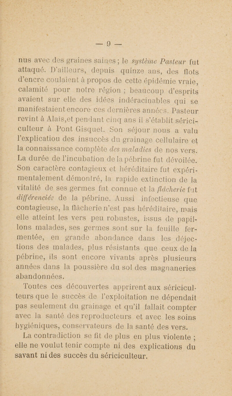 nus avec des graines saines; le système Pasteur fut attaqué. D’ailleurs, depuis quinze ans, des flots d’encre coulaient à propos de cette épidémie vraie, calamité pour notre région ; beaucoup d’esprits avaient sur elle des idées indéracinables qui se manifestaient encore ces dernières années. Pasteur revint à Alais,et pendant cinq ans il s’établit sérici¬ culteur à Pont Gisquet. Son séjour nous a valu l’explicatiou des insuccès du grainage cellulaire et la connaissance complète clés maladies de nos vers. La durée de l’incubation delapébrine fut dévoilée. Son caractère contagieux et héréditaire fut expéri¬ mentalement démontré, la rapide extinction de la vitalité de ses germes fut connue et la flâcherie fut différenciée de la pébrine. Aussi infectieuse que contagieuse, la flâcherie n’est pas héréditaire, mais elle atteint les vers peu robustes, issus de papil¬ lons malades, ses germes sont sur la feuille fer¬ mentée, en grande abondance dans les déjec¬ tions des malades, plus résistants que ceux de la Pébrine, ils sont encore vivants après plusieurs années dans la poussière du sol des magnaneries abandonnées. Toutes ces découvertes apprirent aux séricicul¬ teurs que le succès de l’exploitation ne dépendait pas seulement du grainage et qu’il fallait compter avec la santé des reproducteurs et avec les soins hygiéniques, conservateurs de la santé des vers. La contradiction se fit de plus en plus violente ; elle ne voulut tenir compte ni des explications du savant ni des succès du sériciculteur.