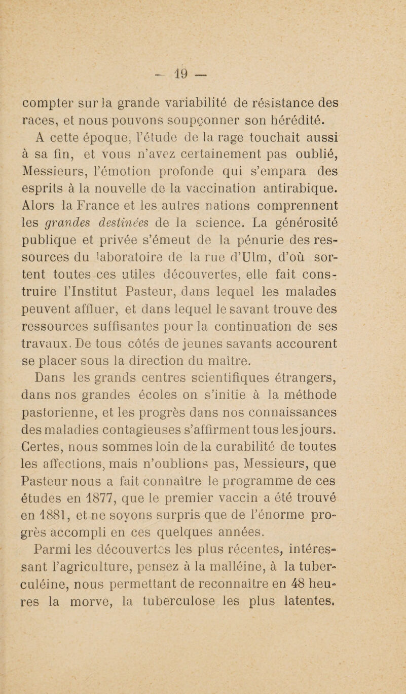 compter sur la grande variabilité de résistance des races, et nous pouvons soupçonner son hérédité. A cette époque, l’étude de la rage touchait aussi à sa fin, et vous n’avez certainement pas oublié, Messieurs, l’émotion profonde qui s’empara des esprits à la nouvelle de la vaccination antirabique. Alors la France et les autres nations comprennent les grandes destinées de la science. La générosité publique et privée s’émeut de la pénurie des res¬ sources du laboratoire de la rue d’Ulm, d’où sor¬ tent toutes ces utiles découvertes, elle fait cons¬ truire l’Institut Pasteur, dans lequel les malades peuvent affluer, et dans lequel le savant trouve des ressources suffisantes pour la continuation de ses travaux. De tous côtés de jeunes savants accourent se placer sous la direction du maître. Dans les grands centres scientifiques étrangers, dans nos grandes écoles on s’initie à la méthode pastorienne, et les progrès dans nos connaissances des maladies contagieuses s’affirment tous les jours. Certes, nous sommes loin delà curabilité de toutes les affections, mais n’oublions pas, Messieurs, que Pasteur nous a fait connaître le programme de ces études en 1877, que le premier vaccin a été trouvé en 1881, et ne soyons surpris que de l’énorme pro¬ grès accompli en ces quelques années. Parmi les découvertes les plus récentes, intéres- sant l’agriculture, pensez à la malléine, à la tuber- culéine, nous permettant de reconnaître en 48 heu¬ res la morve, la tuberculose les plus latentes.