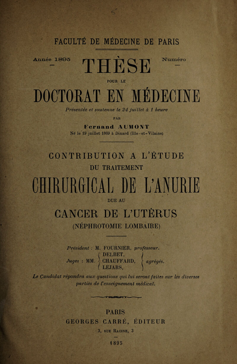 ' •; f-.a-y '■ y? FACULTÉ DE MÉDECINE DE PARIS Année 1B05 Numéro POUR LE DOCTORAT M MÉDECINE Présentée et soutenue le 24 juillet à 1 heure Fernand AUMONT Né le 19 juillet 1869 à Dinard (Ille-et-Vilaine) CONTRIBUTION A L’ÉTUDE DU TRAITEMENT CHIRURGICAL DE L'ANURIE ■ * DUE AU CANCER DE L’UTÉRUS (NÉPHROTOMIE LOMRAIRE) Président : M. FOURNIER, professeur. I DELBET, j Juges : MM. ] CHAUFFARD, r agrégés. ( LEJARS, ) Le Candidat répondra aux questions qui lui seront faites sur les diverses parties de Venseignement médical. PARIS GEORGES CARRÉ, ÉDITEUR 3, rue Racine, 3 1895