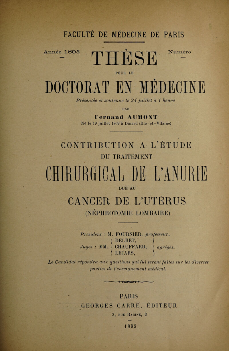 FACULTÉ DE MÉDECINE DE PARIS POUR LE DOCTORAT EN MÉDECINE Présentée et soutenue te 24 juillet ci 1 heure PAR Fernand A F MON T Né le 19 juillet 1869 à Dinard (Ille-et-Vilaine) CONTRIBUTION A L’ÉTUDE DU TRAITEMENT CHIRURGICAL DE L’ANURIE DUE AU CANCER DE L’UTÉRUS (NÉPHROTOMIE LOMBAIRE) Président : M. FOURNIER, professeur, t DELBET, Juges : MM. CHAUFFARD, agrégés. ( LEJARS, ) Le Candidat répondra aux questions qui lui seront faites sur les diverses parties de Venseignement médical. PARIS GEORGES CARRÉ, ÉDITEUR ✓ 3, rue Racine, 3