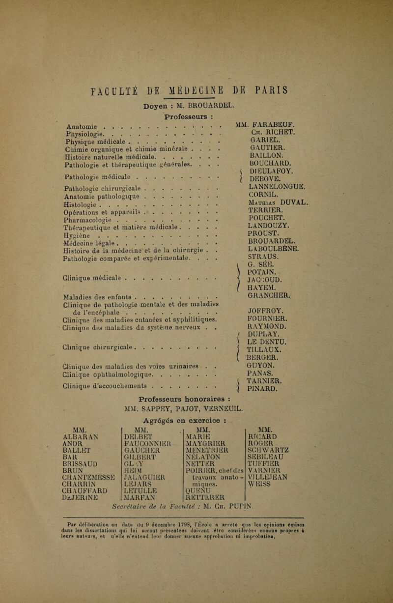Doyen : M. BROUARDEL. Professeurs : Anatomie.. Physiologie.. Physique médicale. Chimie organique et chimie minérale . . Histoire naturelle médicale. Pathologie et thérapeutique générales. . . . Pathologie médicale. Pathologie chirurgicale. Anatomie pathologique. Histologie. Opérations et appareils. Pharmacologie. Thérapeutique et matière médicale. Hygiène. •Médecine légale. Histoire de la médecine et de la chirurgie . . Pathologie comparée et expérimentale. . . . Clinique médicale Maladies des enfants. Clinique de pathologie mentale et des maladies de l’encéphale. Clinique des maladies cutanées et syphilitiques. Clinique des maladies du système nerveux . . Clinique chirurgicale. Clinique des maladies des voies urinaires . . Clinique ophthalmologique. Clinique d’accouchements. MM. FARABEUF. Cn. RICHET. GAR1EL. GAUTIER. BAILLON. BOUCHARD, j DIEULAFOY. j DEBOVE. LANNELONGUE. CORN1L. Mathias DUYAL. TERRIER. POUCHET. LANDOUZY. PROUST. BROUARDEL. LABOULBÈNE. ST R A US. i G. SÉE. ) POTA1N. ) JACEOUD. ( HAYEM. GRANCHER. JOFFROY. FOURNIER. RAYMOND. / DUPLAY. \ LE DENT U. j TI LL AUX. ( BERGER. GUYON. PANaS. ( TARNIER. j PINARD. Professeurs honoraires : MM. SAPPEY, PAJOT, VERNEUIL. Agrégés en exercice MM. MM. MARIE MAYGR1ER MM. ALBARAN ANDR BALLET BAR BR1SSAUD BRUN CHANTEMESSE CHARRIN CHAUFFARD DuJERlNE DELBET FAUCONNIER GAUCHER GILBERT GL ûY H El VI JALAGUIER LEJARS LETULLE MENETRIER NÉLATON MM. RTCARD ROGER SCHWARTZ SEBILE A U TUFFIER VARN1ER VILLE JE AN WEISS MARFAN NETTER POIRIER, chefdes travaux anato - iniques. QUENU REITERER Secrétaire de la Faculté : M. Ch. PUPIN, Par délibération en date du 9 décembre 1793, l’Ecole a arrêté que les opinions émises dans les dissertations qui lui seront présentées doivent être considérées comme propres à leurs auteurs, et u’elle n’entend leur donner aucune approbation ni improbation.