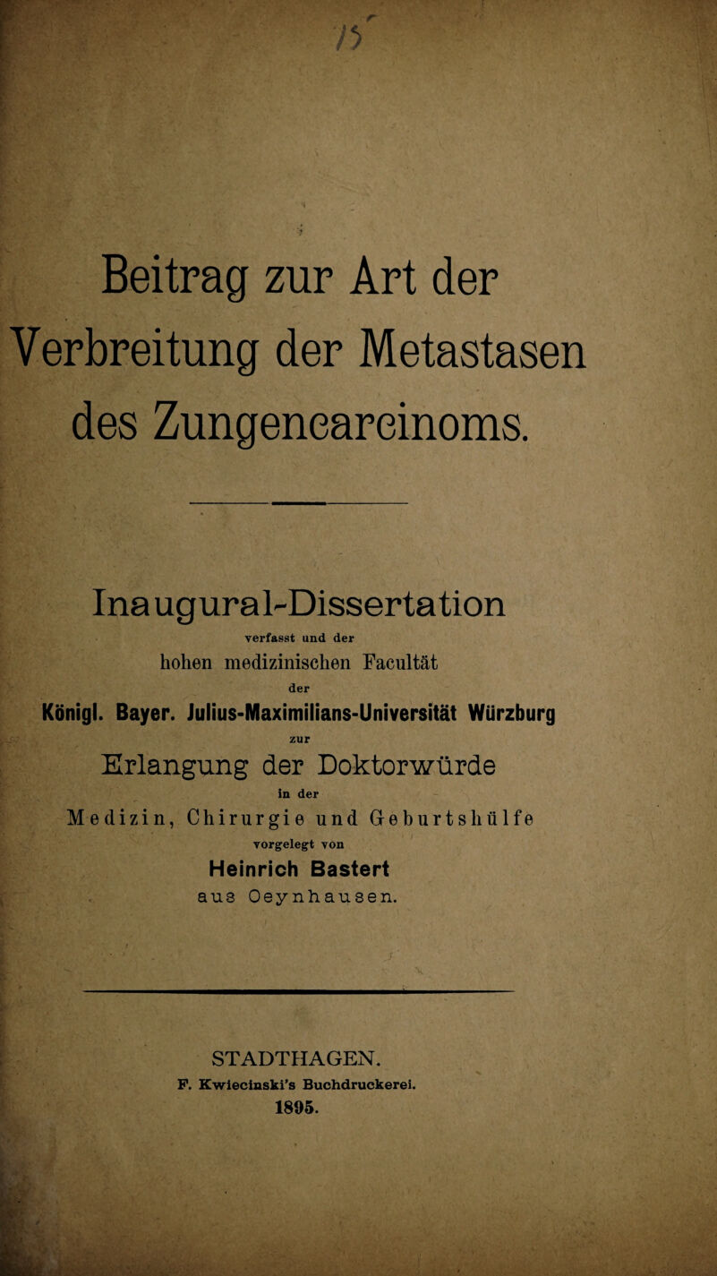 Beitrag zur Art der Verbreitung der Metastasen des Zungeneareinoms. Inaugural-Dissertation verfasst und der hohen medizinischen Facultät der Königl. Bayer. Julius-Maximilians-Universität Würzburg zur Erlangung der Doktorwürde in der Medizin, Chirurgie und Geburts hülfe vorgelegt von Heinrich Bastert aus Oeynhausen. k - STADTHAGEN. P. Kwiecinski’s Buchdruckerei. 1895.