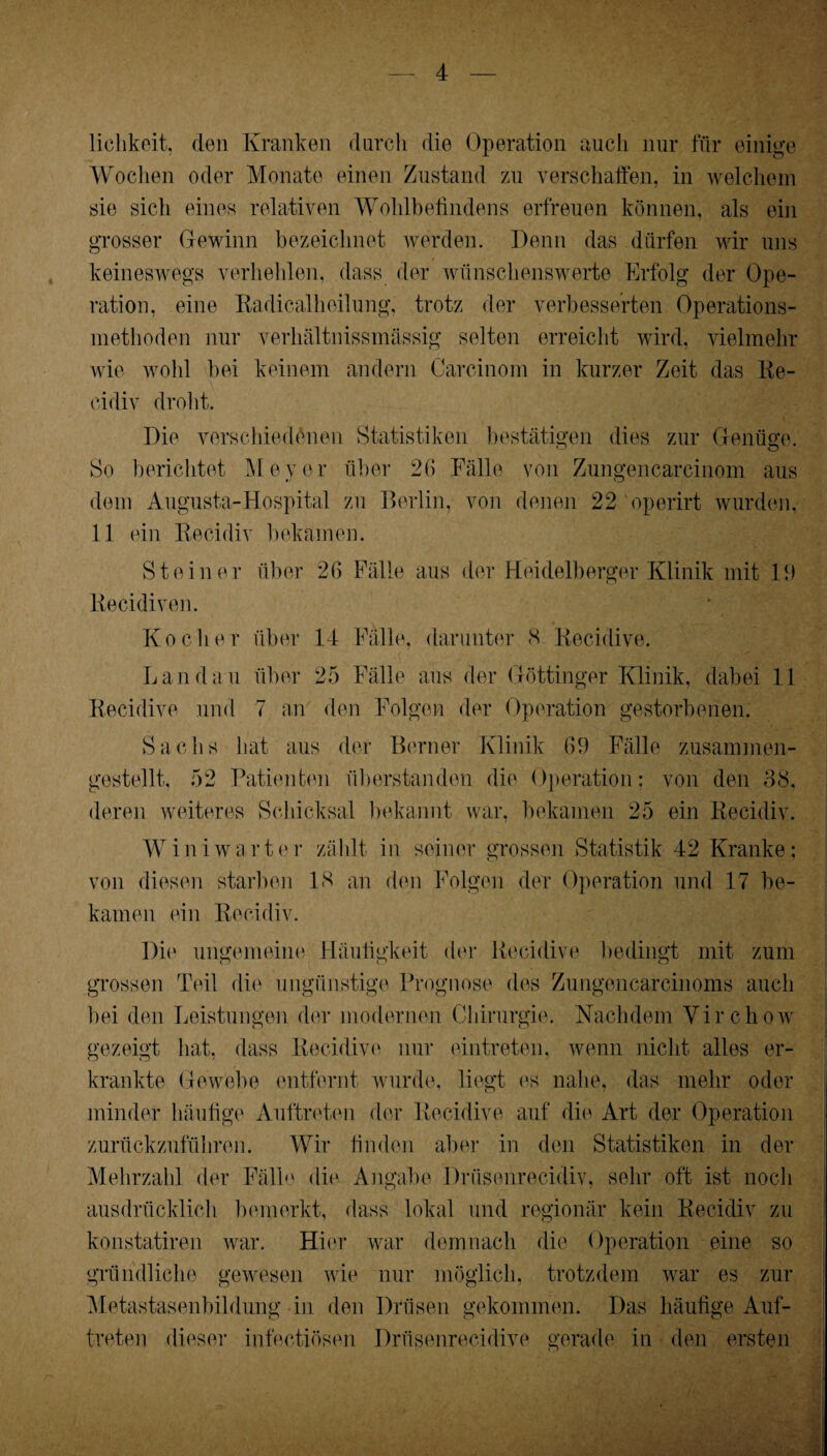 i lichkeit, den Kranken durch die Operation auch nur für einige Wochen oder Monate einen Zustand zu verschaffen, in welchem sie sich eines relativen Wohlbefindens erfreuen können, als ein grosser Gewinn bezeichnet werden. Denn das dürfen wir uns keineswegs verhehlen, dass der wünschenswerte Erfolg der Ope¬ ration, eine Radicalheilung, trotz der verbesserten Operations¬ niethoden nur verhältnissmässig selten erreicht wird, vielmehr wie wohl bei keinem andern Carcinom in kurzer Zeit das Re- cidiv droht. Die verschiedenen Statistiken bestätigen dies zur Genüge. So berichtet Meyer über 26 Fälle von Zungencarcinom aus dem Augusta-Hospital zu Berlin, von denen 22 operirt wurden. 11 ein Recidiv bekamen. Steiner über 26 Fälle aus der Heidelberger Klinik mit 11) Recidiven. Kocher über 14 Fälle, darunter 8 Recidive. Landau über 25 Fälle aus der Göttinger Klinik, dabei 11 Recidive und 7 an den Folgen der Operation gestorbenen. Sachs hat aus der Berner Klinik 61) Fälle zusammen¬ gestellt, 52 Patienten überstanden die Operation; von den 38. deren weiteres Schicksal bekannt war, bekamen 25 ein Recidiv. Wini wart er zählt in seiner grossen Statistik 42 Kranke; von diesen starben 18 an den Folgen der Operation und 17 be¬ kamen ein Recidiv. Die ungemeine Häufigkeit der Recidive bedingt mit zum grossen Teil die ungünstige Prognose des Zungencarcinoms auch bei den Leistungen der modernen Chirurgie. Nachdem Virchow gezeigt hat, dass Recidive nur eintreten, wenn nicht alles er¬ krankte Gewebe entfernt wurde, liegt es nahe, das mehr oder minder häufige Auftreten der Recidive auf die Art der Operation zurückzuführen. Wir finden aber in den Statistiken in der Mehrzahl der Fälle die Angabe Drüsenrecidiv, sehr oft ist noch ausdrücklich bemerkt, dass lokal und regionär kein Recidiv zu konstatiren war. Hier war demnach die Operation eine so gründliche gewesen wie nur möglich, trotzdem war es zur Metastasenbildung in den Drüsen gekommen. Das häufige Auf¬ treten dieser infectiösen Drüsenrecidive gerade in den ersten