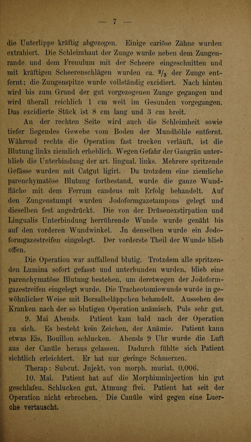 die Unterlippe kräftig abgezogen. Einige cariöse Zähne wurden extrahiert. Die Schleimhaut der Zunge wurde neben dem Zungen¬ rande und dem Frenulum mit der Sclieere eingesclmitten und mit kräftigen Sclieerensclilägen wurden ca. 2/3 der Zunge ent¬ fernt; die Zungenspitze wurde vollständig excidiert. Nach hinten wird bis zum Grund der gut vorgezogenen Zunge gegangen und wird überall reichlich 1 cm weit im Gesunden vorgegangen. Das excidierte Stück ist 8 cm lang und 3 cm breit. An der rechten Seite wird auch die Schleimheit sowie tiefer liegendes Gewebe vom Boden der Mundhöhle entfernt. Während rechts die Operation fast trocken verläuft, ist die Blutung links ziemlich erheblich. Wegen Gefahr der Gangrän unter¬ blieb die Unterbindung der art. lingual, links. Mehrere spritzende Gefässe wurden mit Catgut ligirt. Da trotzdem eine ziemliche parenchymatöse Blutung fortbestand, wurde die ganze Wund¬ fläche mit dem Ferrum candeus mit Erfolg behandelt. Auf * « \ den Zungenstumpf wurden Jodoformgazetampons gelegt und dieselben fest angedrückt. Die von der Drüsenexstirpation und Lingualis Unterbindung herrührende Wunde wurde genäht bis auf den vorderen Wundwinkel. Jn denselben wurde ein Jodo¬ formgazestreifen eingelegt. Der vorderste Theil der Wunde blieb offen. Die Operation war auffallend blutig. Trotzdem alle spritzen¬ den Lumina sofort gefasst und unterbunden wurden, blieb eine parenchymatöse Blutung bestehen, um deretwegen der Jodoform¬ gazestreifen eingelegt wurde. Die Tracheotomiewunde wurde in ge¬ wöhnlicher Weise mit Borsalbeläppchen behandelt. Aussehen des Kranken nach der so blutigen Operation anämisch, Puls sehr gut. 9. Mai Abends. Patient kam bald nach der Operation zu sich. Es besteht kein Zeichen, der Anämie. Patient kann etwas Eis, Bouillon schlucken. Abends 9 Uhr wurde die Luft aus der Canüle heraus gelassen. Dadurch fühlte sich Patient sichtlich erleichtert. Er hat nur geringe Schmerzen. Therap: Subcut. Jnjekt. von rnorpli. muriat. 0,006. 10. Mai. Patient hat auf die Morphiuminjection hin gut geschlafen. Schlucken gut, Atmung frei. Patient hat seit der Operation nicht erbrochen. Die Canüle wird gegen eine Luer- che vertauscht.