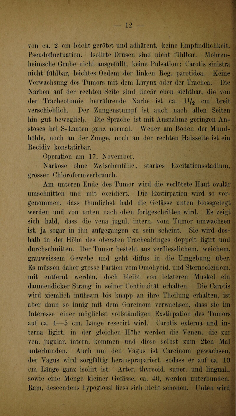 von ca. 2 cm leicht gerötet und adhärent, keine Empfindlichkeit. Pseudofiuctuation. Isolirte Drüsen sind nicht fühlbar. Mohren- lieimsche Grube nicht ausgefüllt, keine Pulsation; Carotis sinistra nicht fühlbar, leichtes Oedem der linken Reg. parotidea. Keine Verwachsung des Tumors mit dem Larynx oder der Trachea. Die Narben auf der rechten Seite sind linear eben sichtbar, die von der Tracheotomie herrührende Narbe ist ca. Wt cm breit verschieblich. Der Zungenstumpf ist auch nach allen Seiten hin gut beweglich. Die Sprache ist mit Ausnahme geringen An- stoses bei S-Lauten ganz normal. Weder am Boden der Mund¬ höhle, noch an der Zunge, noch an der rechten Halsseite ist ein Recidiv konstatirbar. Operation am 17. November. Narkose ohne Zwischenfälle, starkes Excitationsstadium, grosser Chloroform verbrauch. Am unteren Ende des Tumor wird die verlötete Haut ovalär Umschnitten und mit excidiert. Die Exstirpation wird so vor¬ genommen, dass thunliehst bald die Gefässe unten blossgelegt werden und von unten nach oben fortgeschritten wird. Es zeigt sich bald, dass die vena jugul. intern, vom Tumor umwachsen ist, ja sogar in ihn aufgegangen zu sein scheint. Sie wird des¬ halb in der Höhe des obersten Trachealringes doppelt ligirt und durchschnitten. Der Tumor besteht aus zerfliesslichem, weichem, grauweissem Gewebe und geht diffus in die Umgebung über. Es müssen daher grosse Partien vom Omohyoid. und Sternocleidom. mit entfernt werden, doch bleibt von letzteren Muskel ein daumendicker Strang in seiner Continuität erhalten. Die Carotis wird ziemlich mühsam bis knapp an ihre Theilung erhalten, ist aber dann so innig mit dem Garcinom verwachsen, dass sie im Interesse einer möglichst vollständigen Exstirpation des Tumors auf ca. 4-—5 cm. Länge resecirt wird. Carotis externa und in¬ terna ligirt, in der gleichen Höhe werden die Venen, die zur ven. jugular. intern, kommen und diese selbst zum 2ten Mal unterbunden. Auch um den Vagus ist Carcinom gewachsen, der Vagus wird sorgfältig herauspräpariert, sodass er auf ca. 10 cm Länge ganz isolirt ist. Arter. thyreoid. super, und lingual., sowie eine Menge kleiner Gefässe, ca. 40, werden unterbunden. Kam, descendens liypoglossi liess sich nicht schonen. Unten wird