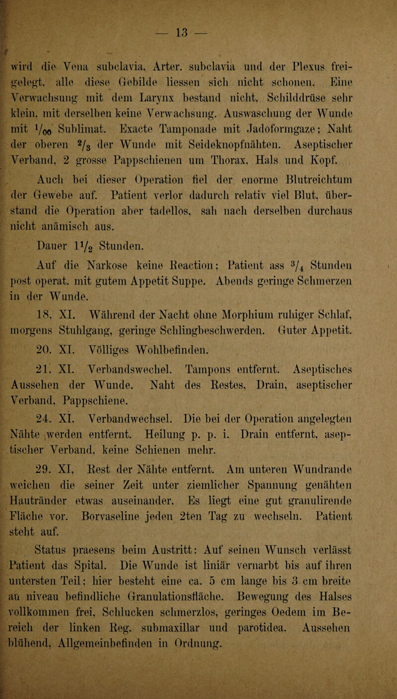 wird die Vena subclavia, Arter. subclavia und der Plexus frei¬ gelegt. alle diese Gebilde liessen sicli nicht schonen. Eine Verwachsung mit dem Larynx bestand nicht, Schilddrüse sehr klein, mit derselben keine Verwachsung. Auswaschung der Wunde mit Voo Sublimat. Exacte Tamponade mit Jadoformgaze; Naht der oberen 2/3 der Wunde mit Seideknopfnähten. Aseptischer Verband, 2 grosse Pappschienen um Thorax. Hals und Kopf. Auch bei dieser Operation fiel der enorme Blutreichtum der Gewebe auf. Patient verlor dadurch relativ viel Blut, über¬ stand die Operation aber tadellos, sah nach derselben durchaus nicht anämisch aus. Dauer V/2 Stunden. Auf die Narkose keine Keaction; Patient ass 3/4 Stunden post operat. mit gutem Appetit Suppe. Abends geringe Schmerzen in der Wunde. 18, XI. Während der Nacht ohne Morphium ruhiger Schlaf, morgens Stuhlgang, geringe Schlingbeschwerden. Guter Appetit. 20. XI. Völliges Wohlbefinden. 21. XI. Verbandswechel. Tampons entfernt. Aseptisches Aussehen der Wunde. Naht des Bestes, Drain, aseptischer Verband. Pappschiene. 24. XI. Verbandwechsel. Die bei der Operation angelegten Nähte werden entfernt. Heilung p. p. i. Drain entfernt, asep¬ tischer Verband, keine Schienen mehr. 29. XI, Best der Nähte entfernt. Am unteren Wundrande weichen die seiner Zeit unter ziemlicher Spannung genähten Hautränder etwas auseinander. Es liegt eine gut granulirende Fläche vor. Borvaseline jeden 2ten Tag zu wechseln. Patient steht auf. Status praesens beim Austritt: Auf seinen Wunsch verlässt Patient das Spital. Die Wunde ist liniär vernarbt bis auf ihren untersten Teil: hier besteht eine ca. 5 cm lange bis 3 cm breite au niveau befindliche Granulationsfläche. Bewegung des Halses vollkommen frei, Schlucken schmerzlos, geringes Oedein im Be¬ reich der linken Beg. submaxillar und parotidea. Aussehen blühend, Allgemeinbefinden in Ordnung.