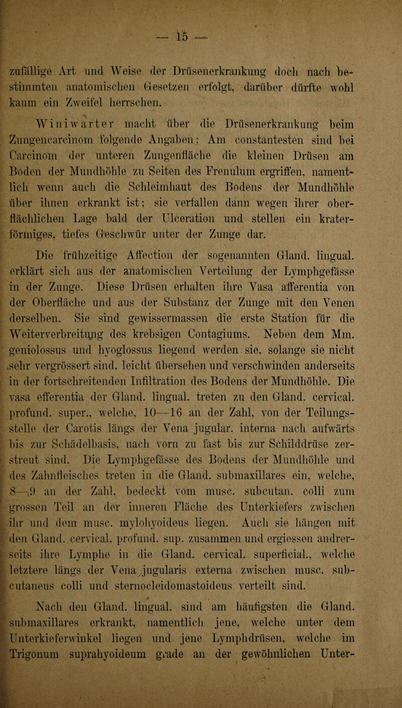 zufällige Art und Weise der Drüsenerkrankung doch nach be-^ stimmten anatomischen Gesetzen erfolgt, darüber dürfte wohl kaum ein Zweifel herrschen. Winiwarter macht über die Drüsenerkrankung beim Zungencarcinom folgende Angaben: Am constantesten sind bei Carcinom der unteren Zungenfläche die kleinen Drüsen am Boden der Mundhöhle zu Seiten des Frenulum ergriffen, nament¬ lich wenn auch die Schleimhaut des Bodens der Mundhöhle über ihnen erkrankt ist; sie verfallen dann wegen ihrer ober¬ flächlichen Lage bald der Ulceration und stellen ein krater¬ förmiges, tiefes Geschwür unter der Zunge dar. Die frühzeitige Affection der sogenannten Gland. lingual, erklärt sich aus der anatomischen Verteilung der Lymphgefässe in der Zunge. Diese Drüsen erhalten ihre Vasa afferentia von der Oberfläche und aus der Substanz der Zunge mit den Venen derselben. Sie sind gewissermassen die erste Station für die Weiter Verbreitung des krebsigen Contagiums. Neben dem Mm. geniolossus und hyoglossus liegend werden sie, solange sie nicht .sehr vergTössert sind, leicht übersehen und verschwinden anderseits in der fortschreitenden Infiltration des Bodens der Mundhöhle. Die vasa efferentia der Gland. lingual, treten zu den Gland. cervical. profund, super., welche, 10—16 an der Zahl, von der Teilungs¬ stelle der Carotis längs der Vena jugular. interna nach aufwärts bis zur Schädelbasis, nach vorn zu fast bis zur Schilddrüse zer¬ streut sind. Die Lymphgefässe des Bodens der Mundhöhle und des Zahnfleisches treten in die Gland. submaxillares ein, welche, 8—-t9 an der Zahl, bedeckt vom musc. subcutan. colli zum grossen Teil an der inneren Fläche des Unterkiefers zwischen ihr und dem musc. mylohyoideus liegen. Auch sie hängen mit den Gland. cervical. profund, sup. zusammen und ergiessen andrer¬ seits ihre Lymphe in die Gland. cervical. superficial., welche letztere längs der Vena jugularis externa zwischen musc. sub- cutaneus colli und sternocleidomastoideus verteilt sind. Nach den Gland. lingual, sind am häufigsten die Gland. submaxillares erkrankt, namentlich jene, welche unter dem Unterkieferwinkel liegen und jene Lymphdrüsen, welche im Trigonum suprahyoideum grade an der gewöhnlichen Unter-