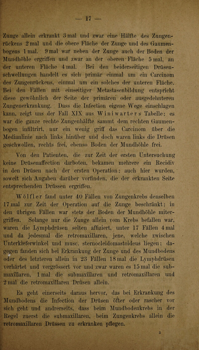 Zunge allein erkrankt 8 mal und zwar eine Hälfte des Zungen* rückens 2 mal und die obere Fläche der Zunge und des Gaumen¬ bogens 1 mal. 9 mal war neben der Zunge auch der Boden der Mundhöhle ergriffen und zwar an der oberen’Fläche 5 mal, an der unteren Fläche Final. Bei den beiderseitigen Drüsen¬ schwellungen handelt es sich primär einmal um ein Carcinom des Zungenrückens, einmal um ein solches der unteren Fläche. Bei den Fällen mit einseitiger Metastasenbildung entspricht diese gewöhnlich der Seite der primären oder ausgedehnteren Zungenerkrankung. Dass die Infeetion eigene Wege einschlagen kann, zeigt uns der Fall XIX aus W ini warte rs Tabelle; es war die ganze rechte Zungenhälfte s’amnit dem rechten Gaumen- bogen infiltrirt, nur ein wenig griff' das Carcinom über die Medianlinie nach links hinüber und doch waren links die Drüsen geschwollen, rechts frei, ebenso Boden der Mundhöhle frei. Von den Patienten, die zur Zeit der ersten Untersuchung keine Drüsenaffection darboten, bekamen mehrere ein Recidiv in den Drüsen nach der ersten Operation; auch hier wurden, soweit sich Angaben darüber vorfinden, die der erkrankten Seite entsprechenden Drüssen ergriffen. Wölfl er fand unter 40 Fällen von Zungenkrebs denselben 17 mal zur Zeit der Operation auf die Zunge beschränkt; in den übrigen Fällen war stets der Boden der Mundhöhle miter¬ griffen. Solange nur die Zunge allein vom Krebs befallen war, waren die Lymphdrüsen selten affiziert, unter 17 Fällen 4 mal und da jedesmal die retromaxillaren, jene, welche zwischen Unterkieferwinkel und musc. sternocleidomastoideus liegen; da¬ gegen fanden sich bei Erkrankung der Zunge und des Mundbodens oder des letzteren allein in 23 Fällen 18 mal die Lvmnhdrüsen i/ •*- verhärtet und vergrössert vor und zwar waren es 15 mal die sub- maxillaren, 1 mal die submaxillaren und retromaxillaren und 2 mal die retromaxillaren Drüsen allein. Es geht einerseits daraus hervor, das bei Erkrankung des Mundbodens die Infeetion der Drüsen öfter oder rascher vor sich geht und andrerseits, dass beim Mundbodenkrebs in der Regel zuerst die submaxillaren, beim Zungenkrebs allein die retromaxillaren Drüssen zu erkranken pflegen. *