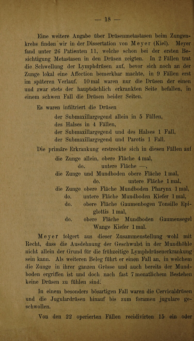 Eine weitere Angabe über Drüsenmetastasen beim Zungen¬ krebs finden wir in der Dissertation von Meyer (Kiel). Meyer fand unter 26 Patienten 11, welche schon bei der ersten Be¬ sichtigung Metastasen in den Drüsen zeigten. In 2 Fällen trat die Schwellung der Lymphdrüsen auf, bevor sich noch an der Zunge lokal eine Affection bemerkbar machte, in 9 Fällen erst im späteren Verlauf. 10 mal waren nur die Drüsen der einen und zwar stets der hauptsächlich erkrankten Seite befallen, in einem scliwen Fall die Drüsen beider Seiten. Es waren infiltriert die Drüsen der Submaxillargegend allein in 5 Fällen, des Halses in 4 Fällen, der Submaxillargegend und des Halses 1 Fall, der Submaxillargegend und Parotis 1 Fall. Die primäre Erkrankung erstreckte sich in diesen Fällen auf die Zunge allein, obere Fläche 4 mal, do. untere Fläche —, die Zunge und Mundboden obere Fläche lmal, do. untere Fläche lmal, die Zunge obere Fläche Mundboden Pharynx lmal, do. untere Fläche Mundboden Kiefer 1 mal, do. obere Fläche Gaumenbogen Tonsille Epi¬ glottis lmal, do. obere Fläche Mundboden Gaumensegel Wange Kiefer lmal. Meyer folgert aus dieser Zusammenstellung -wohl mit Recht, dass die Ausdehnung der Geschwulst in der Mundhöhle nicht allein der Grund für die frühzeitige Lymplidrüsenerkrankung sein kann. Als weiteren Beleg führt er einen Fall an, in welchem die Zunge in ihrer ganzen Grösse und auch bereits der Mund¬ boden ergriffen ist und doch nach fast 7 monatlichem Bestehen keine Drüsen zu fühlen sind' In einem besonders bösartigen Fall waren die Cervicaldriisen und die Jugulardrüsen hinauf bis zum foramen jugulare ge¬ schwollen. Von den 22 operierten Fällen recidivirten 15 ein oder