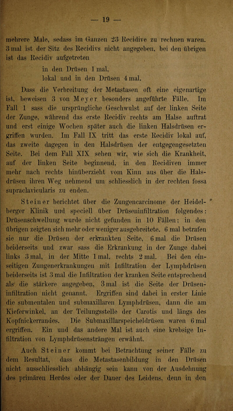 mehrere Male, sedass im Ganzen 23 Recidive zu rechnen waren. 3 mal ist der Sitz des Recidivs nicht angegeben, bei den übrigen ist das Recidiv aufgetreten in den Drüsen 1 mal, lokal und in den Drüsen 4 mal. Dass die Verbreitung der Metastasen oft eine eigenartige ist, beweisen 3 von Meyer besonders angeführte Fälle, Im Fall 1 sass die ursprüngliche Geschwulst auf der linken Seite der Zunge, während das erste Recidiv rechts am Halse auftrat und erst einige Wochen später auch die linken Halsdrüsen er¬ griffen wurden. Im Fall IX tritt das erste Recidiv lokal auf, das zweite dagegen in den Halsdrüsen der entgegengesetzten Seite. Bei dem Fall XIX sehen wir, wie sich die Krankheit, auf der linken Seite beginnend, in den Recidiven immer mehr nach rechts hinüberzieht vom Kinn aus über die Hals¬ drüsen ihren Weg nehmend um schliesslich in der rechten fossa supraclavicularis zu enden. Steiner berichtet über die Zungencarcinome der Heidel¬ berger Klinik und speciell über Drüseninfiltration folgendes: Drüsenschwellung wurde nicht gefunden in 10 Fällen; in den übrigen zeigten sich mehr oder weniger ausgebreitete. 6 mal betrafen sie nur die Drüsen der erkrankten Seite, 6 mal die Drüsen beiderseits und zwar sass die Erkrankung in der Zunge dabei links 3 mal, in der Mitte 1 mal, rechts 2 mal. Bei den ein¬ seitigen Zungenerkrankungen mit Infiltration der Lymphdrüsen i beiderseits ist 3 mal die Infiltration der kranken Seite entsprechend als' die stärkere angegeben, 3 mal ist die Seite der Drüsen- ; infiltration nicht genannt. Ergriffen sind dabei in erster Linie die submentalen und submaxillaren Lymphdrüsen, dann die am Kieferwinkel, an der Teilungsstelle der Carotis und längs des Kopfnickerrandes. Die Submaxillarspeicheldrüsen waren 6 mal ergriffen. Ein und das andere Mal ist auch eine krebsige In¬ filtration von Lymphdrüsensträngen erwähnt. j Auch Steiner kommt bei Betrachtung seiner Fälle zu dem Resultat, dass die Metastasenbildung in den Drüsen nicht ausschliesslich abhängig sein kann von der Ausdehnung des primären Herdes oder der Dauer des Leidens, denn in den I ,