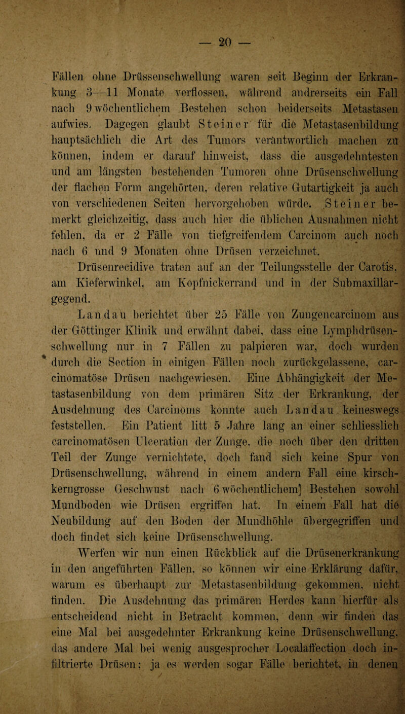 Fällen ohne Drüssenschwellung waren seit Beginn der Erkran¬ kung 3—11 Monate verflossen, während andrerseits ein Fall nach 9 wöchentlichem Bestehen schon beiderseits Metastasen aufwies. Dagegen glaubt Steiner für die Metastasenbildung hauptsächlich die Art des Tumors verantwortlich machen zu können, indem er darauf hinweist, dass die ausgedehntesten und am längsten bestehenden Tumoren ohne Drüsenschwellung der flachen Form angehörten, deren relative Gutartigkeit ja auch von verschiedenen Seiten hervorgehoben würde. Steiner be¬ merkt gleichzeitig, dass auch hier die üblichen Ausnahmen nicht fehlen, da er 2 Fälle von tiefgreifendem Carcinom auch noch nach 6 und 9 Monaten ohne Drüsen verzeichnet. Drüsenrecidive traten auf an der. Teilungsstelle der Carotis, am Kieferwinkel, am Kopfnickerrand und in der Submaxillar- gegend. Landau berichtet über 25 Fälle von Zungencarcinom aus der Göttinger Klinik und erwähnt dabei, dass eine Lymphdrüsen- schwellung nur in 7 Fällen zu palpieren war, doch wurden durch die Section in einigen Fällen noch zurückgelassene, car- cinomatöse Drüsen nachgewiesen. Eine Abhängigkeit der Me¬ tastasenbildung von dem primären Sitz der Erkrankung, der Ausdehnung des Carcinoms konnte auch Landau keineswegs feststellen. Ein Patient litt 5 Jahre lang an einer schliesslich carcinomatösen Ulceration der Zunge, die noch über den dritten Teil der Zunge vernichtete, doch fand sich keine Spur von Drüsenschwellung, während in einem andern Fall eine kirsch¬ kerngrosse Geschwust nach 6 wöchentlichem] Bestehen sowohl Mundboden wie Drüsen ergriffen hat. In einem Fall hat die Neubildung auf den Boden der Mundhöhle übergegriffen und doch findet sich keine Drüsenschwellung. Werfen wir nun einen Rückblick auf die Drüsenerkrankung in den angeführten Fällen, so können wir eine Erklärung dafür, warum es überhaupt zur Metastasenbildung gekommen, nicht finden. Die Ausdehnung das primären Herdes kann hierfür als entscheidend nicht in Betracht kommen, denn wir finden das eine Mal bei ausgedehnter Erkrankung keine Drüsenschwellung, das andere Mal bei wenig ausgesproclier Localaffection doch in¬ filtrierte Drüsen; ja es werden sogar Fälle berichtet, in denen