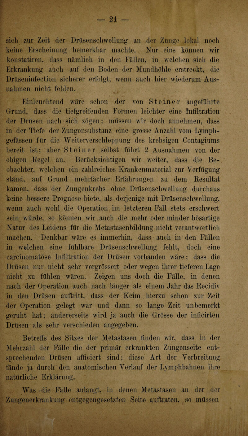 sich zur Zeit der Drüsenschwellurig an der Zunge lokal noch keine Erscheinung bemerkbar machte. Nur eins können wir konstatiren, dass nämlich in den Fällen, in welchen sich die Erkrankung auch auf den Boden der Mundhöhle erstreckt, die Drüsenirifection sicherer erfolgt, wenn auch hier wiederum Aus¬ nahmen nicht fehlen. Einleuchtend wäre schon der von Steiner angeführte Grund, dass die tiefgreifenden Formen leichter eine Infiltration der Drüsen nach sich zögen; müssen wir doch annehmen, dass in der Tiefe der Zungensubstanz eine grosse Anzahl vom Lymph- gefässen für die Weiterverschleppung des krebsigen Contagiums bereit ist; aber Steine r selbst führt 2 Ausnahmen von der obigen Regel an. Berücksichtigen wir weiter, dass die Be¬ obachter, welchen ein zahlreiches Krankenmaterial zur Verfügung stand, auf Grund mehrfacher Erfahrungen zu dem Resultat kamen, dass der Zungenkrebs ohne Drüsenschwellung durchaus keine bessere Prognose biete, als derjenige mit Drüsenschwellung, wenn auch wohl die Operation im letzteren Fall stets erschwert sein würde, so können wir auch die mehr oder minder bösartige Natur des Leidens für die Metastasenbildung nicht verantwortlich machen. Denkbar wäre es immerhin, dass auch in den Fällen in welchen eine fühlbare Drüsenschwellung fehlt, doch eine earcinomatöse Infiltration der Drüsen vorhanden wäre; dass die Drüsen nur nicht sehr vergrössert oder wegen ihrer tieferen Lage nicht zu fühlen wären. Zeigen uns doch die Fälle, in denen nach der Operation auch nach länger als einem Jahr das Recidiv in den Drüsen auftritt, dass der Keim . hierzu schon zur Zeit der Operation gelegt war und dann so lange Zeit unbemerkt geruht hat; andererseits wird ja auch die Grösse der inficirten Drüsen als sehr verschieden angegeben. Betreffs des Sitzes der Metastasen finden wir, dass in der Mehrzahl der Fälle die der primär erkrankten Zungenseite ent¬ sprechenden Drüsen afficiert sind; diese Art der Verbreitung fände ja durch den anatomischen Verlauf der Lymphbahnen ihre natürliche Erklärung. Was die Fälle anlangt, in denen Metastasen an der der Zungenerkrankung entgegengesetzten Seite auftraten, so müssen